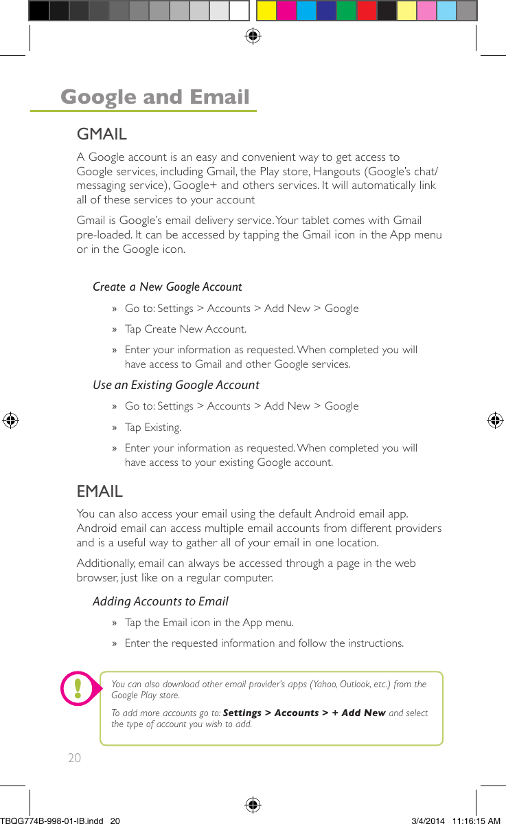 20A Google account is an easy and convenient way to get access toGoogle services, including Gmail, the Play store, Hangouts (Google’s chat/messaging service), Google+ and others services. It will automatically linkall of these services to your accountGmail is Google’s email delivery service.Your tablet comes with Gmailpre-loaded. It can be accessed by tapping the Gmail icon in the App menuor in the Google icon.You can also access your email using the default Android email app.Android email can access multiple email accounts from different providersand is a useful way to gather all of your email in one location.Additionally, email can always be accessed through a page in the webbrowser, just like on a regular computer.Create a New Google Account»Go to: Settings &gt; Accounts &gt; Add New &gt; Google»Tap Create New Account.»Enter your information as requested.When completed you willhave access to Gmail and other Google services.Use an Existing Google Account»Go to: Settings &gt; Accounts &gt; Add New &gt; Google»Tap Existing.»Enter your information as requested.When completed you willhave access to your existing Google account.Adding Accounts to Email»Tap the Email icon in the App menu.»Enter the requested information and follow the instructions.EMAILYou can also download other email provider’s apps (Yahoo, Outlook, etc.) from theGoogle Play store.To add more accounts go to: Settings &gt; Accounts &gt; + Add New and selectthe type of account you wish to add.!GMAILGoogle and EmailTBQG774B-998-01-IB.indd   203/4/2014   11:16:15 AM