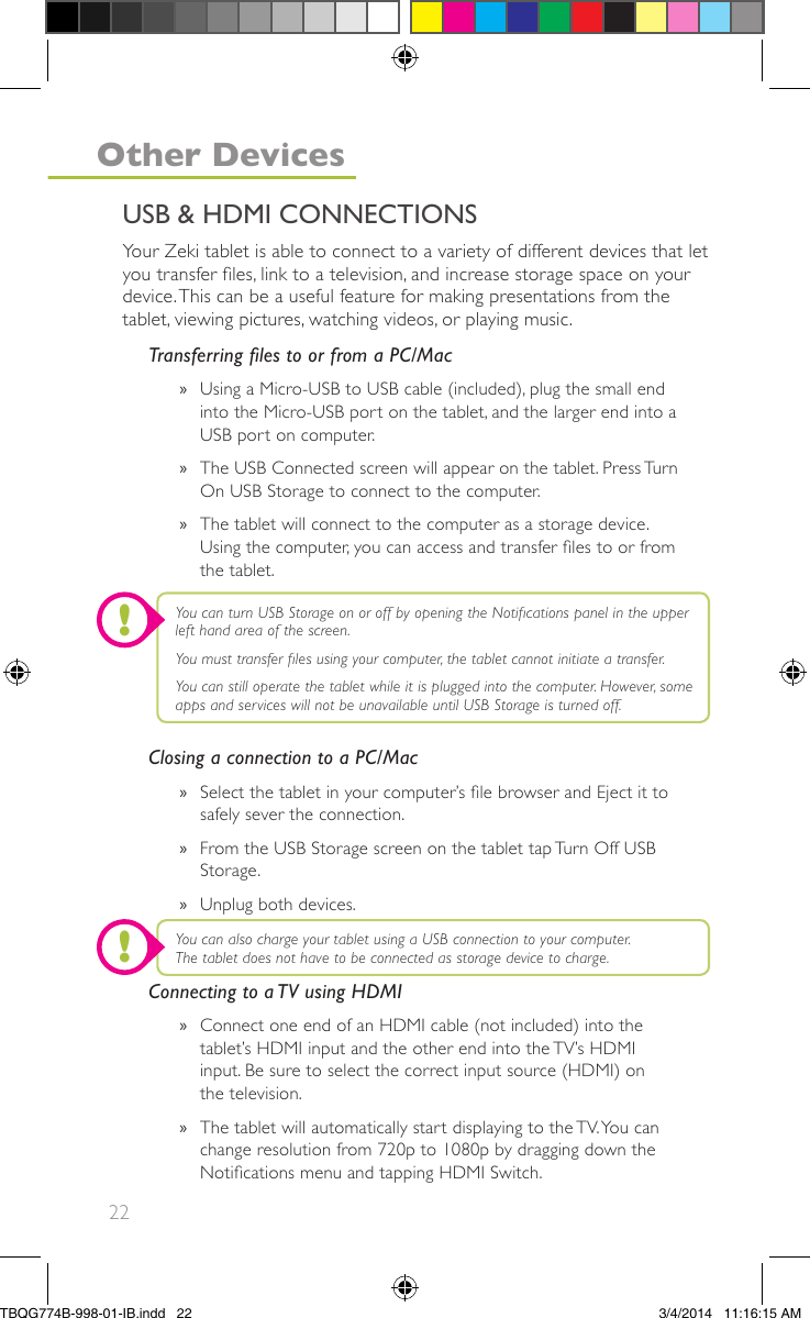 22Your Zeki tablet is able to connect to a variety of different devices that letyou transfer les, link to a television, and increase storage space on yourdevice.This can be a useful feature for making presentations from thetablet, viewing pictures, watching videos, or playing music.Transferring les to or from a PC/Mac»Using a Micro-USB to USB cable (included), plug the small endinto the Micro-USB port on the tablet, and the larger end into aUSB port on computer.»The USB Connected screen will appear on the tablet. Press TurnOn USB Storage to connect to the computer.»The tablet will connect to the computer as a storage device.Using the computer, you can access and transfer les to or fromthe tablet.Closing a connection to a PC/Mac»Select the tablet in your computer’s le browser and Eject it tosafely sever the connection.»From the USB Storage screen on the tablet tap Turn Off USBStorage.»Unplug both devices.Connecting to a TV using HDMI»Connect one end of an HDMI cable (not included) into thetablet’s HDMI input and the other end into the TV’s HDMIinput. Be sure to select the correct input source (HDMI) onthe television.»The tablet will automatically start displaying to the TV.You canchange resolution from 720p to 1080p by dragging down theNotications menu and tapping HDMI Switch.You can turn USB Storage on or off by opening the Notications panel in the upperleft hand area of the screen.You must transfer les using your computer, the tablet cannot initiate a transfer.You can still operate the tablet while it is plugged into the computer. However, someapps and services will not be unavailable until USB Storage is turned off.You can also charge your tablet using a USB connection to your computer.The tablet does not have to be connected as storage device to charge.USB &amp; HDMI CONNECTIONSOther Devices!!TBQG774B-998-01-IB.indd   223/4/2014   11:16:15 AM