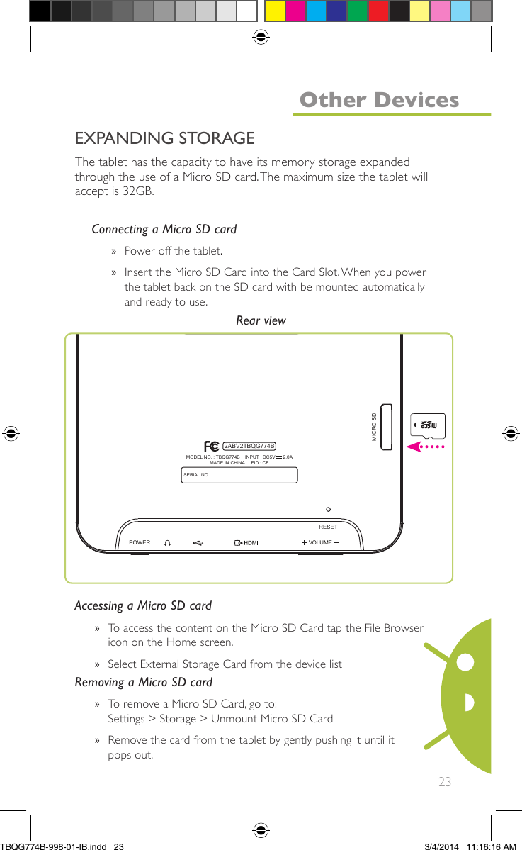 23The tablet has the capacity to have its memory storage expandedthrough the use of a Micro SD card.The maximum size the tablet willaccept is 32GB.Connecting a Micro SD card»Power off the tablet.»Insert the Micro SD Card into the Card Slot.When you powerthe tablet back on the SD card with be mounted automaticallyand ready to use.Accessing a Micro SD card»To access the content on the Micro SD Card tap the File Browsericon on the Home screen.»Select External Storage Card from the device listRemoving a Micro SD card»To remove a Micro SD Card, go to:Settings &gt; Storage &gt; Unmount Micro SD Card»Remove the card from the tablet by gently pushing it until itpops out.VOLUMEPOWERMICRO SDRESETSERIAL NO.:MODEL NO. : TBQG774B    INPUT : DC5V      2.0AMADE IN CHINA     FID : CF2ABV2TBQG774BRear viewEXPANDING STORAGEOther DevicesTBQG774B-998-01-IB.indd   233/4/2014   11:16:16 AM
