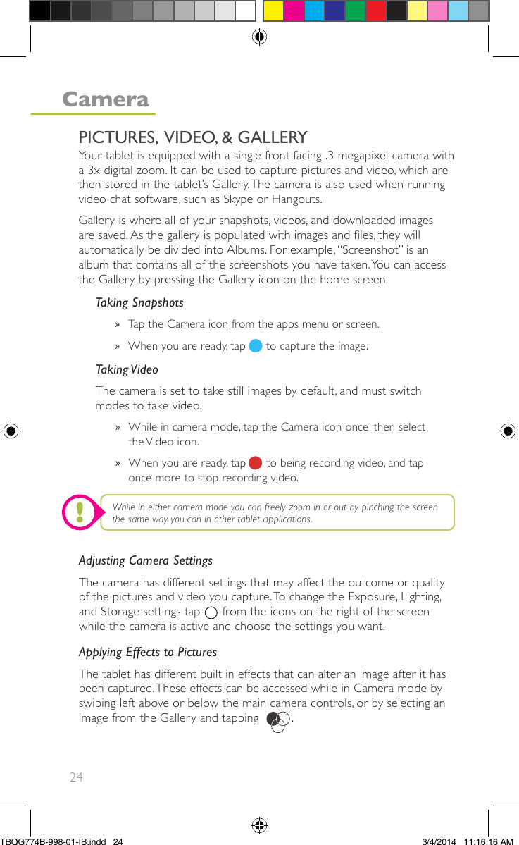 24Adjusting Camera SettingsThe camera has different settings that may affect the outcome or qualityof the pictures and video you capture.To change the Exposure, Lighting,and Storage settings tap      from the icons on the right of the screenwhile the camera is active and choose the settings you want.Applying Effects to PicturesThe tablet has different built in effects that can alter an image after it hasbeen captured.These effects can be accessed while in Camera mode byswiping left above or below the main camera controls, or by selecting animage from the Gallery and tapping         .Taking Snapshots»Tap the Camera icon from the apps menu or screen.»When you are ready, tap      to capture the image.Taking VideoThe camera is set to take still images by default, and must switchmodes to take video.»While in camera mode, tap the Camera icon once, then selectthe Video icon.»When you are ready, tap      to being recording video, and taponce more to stop recording video.Your tablet is equipped with a single front facing .3 megapixel camera witha 3x digital zoom. It can be used to capture pictures and video, which arethen stored in the tablet’s Gallery.The camera is also used when runningvideo chat software, such as Skype or Hangouts.Gallery is where all of your snapshots, videos, and downloaded imagesare saved. As the gallery is populated with images and les, they willautomatically be divided into Albums. For example,“Screenshot” is analbum that contains all of the screenshots you have taken.You can accessthe Gallery by pressing the Gallery icon on the home screen.While in either camera mode you can freely zoom in or out by pinching the screenthe same way you can in other tablet applications.PICTURES,  VIDEO, &amp; GALLERYCamera!TBQG774B-998-01-IB.indd   243/4/2014   11:16:16 AM