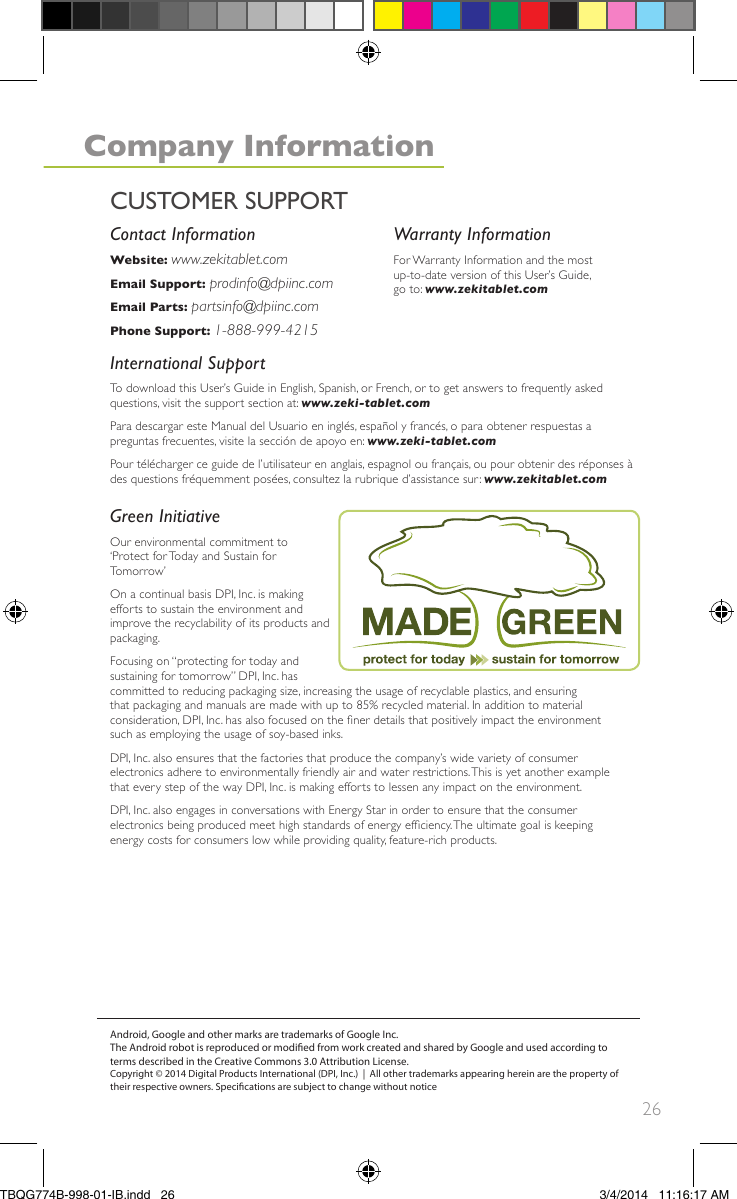 26Green InitiativeOur environmental commitment to‘Protect for Today and Sustain forTomorrow’On a continual basis DPI, Inc. is makingefforts to sustain the environment andimprove the recyclability of its products andpackaging.Focusing on “protecting for today andsustaining for tomorrow” DPI, Inc. hascommitted to reducing packaging size, increasing the usage of recyclable plastics, and ensuringthat packaging and manuals are made with up to 85% recycled material. In addition to materialconsideration, DPI, Inc. has also focused on the ner details that positively impact the environmentsuch as employing the usage of soy-based inks.DPI, Inc. also ensures that the factories that produce the company’s wide variety of consumerelectronics adhere to environmentally friendly air and water restrictions.This is yet another examplethat every step of the way DPI, Inc. is making efforts to lessen any impact on the environment.DPI, Inc. also engages in conversations with Energy Star in order to ensure that the consumerelectronics being produced meet high standards of energy efciency.The ultimate goal is keepingenergy costs for consumers low while providing quality, feature-rich products.Warranty InformationFor Warranty Information and the mostup-to-date version of this User’s Guide,go to: www.zekitablet.comContact InformationWebsite: www.zekitablet.comEmail Support: prodinfo@dpiinc.comEmail Parts: partsinfo@dpiinc.comPhone Support: 1-888-999-4215International SupportTo download this User’s Guide in English, Spanish, or French, or to get answers to frequently askedquestions, visit the support section at: www.zeki-tablet.comPara descargar este Manual del Usuario en inglés, español y francés, o para obtener respuestas apreguntas frecuentes, visite la sección de apoyo en: www.zeki-tablet.comPour télécharger ce guide de l’utilisateur en anglais, espagnol ou français, ou pour obtenir des réponses àdes questions fréquemment posées, consultez la rubrique d’assistance sur: www.zekitablet.comAndroid, Google and other marks are trademarks of Google Inc.The Android robot is reproduced or modied from work created and shared by Google and used according to terms described in the Creative Commons 3.0 Attribution License.Copyright © 2014 Digital Products International (DPI, Inc.)  |  All other trademarks appearing herein are the property of their respective owners. Specications are subject to change without noticeCUSTOMER SUPPORTCompany InformationTBQG774B-998-01-IB.indd   26 3/4/2014   11:16:17 AM