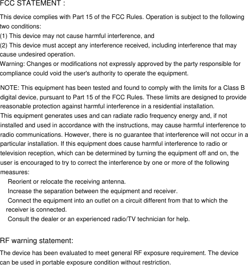 FCC STATEMENT : This device complies with Part 15 of the FCC Rules. Operation is subject to the following two conditions:(1) This device may not cause harmful interference, and(2) This device must accept any interference received, including interference that may cause undesired operation.Warning: Changes or modifications not expressly approved by the party responsible for compliance could void the user&apos;s authority to operate the equipment.NOTE: This equipment has been tested and found to comply with the limits for a Class Bdigital device, pursuant to Part 15 of the FCC Rules. These limits are designed to provide reasonable protection against harmful interference in a residential installation.This equipment generates uses and can radiate radio frequency energy and, if not installed and used in accordance with the instructions, may cause harmful interference to radio communications. However, there is no guarantee that interference will not occur in a particular installation. If this equipment does cause harmful interference to radio or television reception, which can be determined by turning the equipment off and on, the user is encouraged to try to correct the interference by one or more of the following measures: Reorient or relocate the receiving antenna. Increase the separation between the equipment and receiver. Connect the equipment into an outlet on a circuit different from that to which the receiver is connected. Consult the dealer or an experienced radio/TV technician for help.RF warning statement:The device has been evaluated to meet general RF exposure requirement. The device can be used in portable exposure condition without restriction.