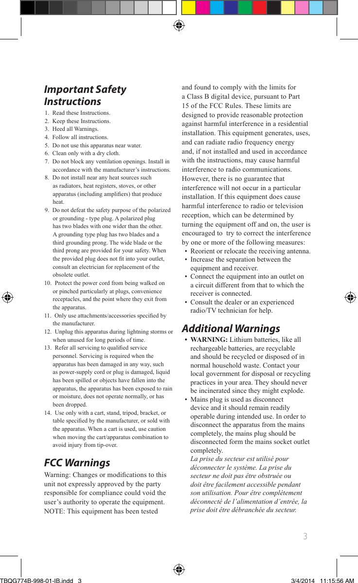 3Important Safety Instructions1. Read these Instructions.2. Keep these Instructions.3. Heed all Warnings.4. Follow all instructions.5. Do not use this apparatus near water.6. Clean only with a dry cloth.7. Do not block any ventilation openings. Install in accordance with the manufacturer’s instructions.8. Do not install near any heat sources such as radiators, heat registers, stoves, or other apparatus (including ampliers) that produce heat.9. Do not defeat the safety purpose of the polarized or grounding - type plug. A polarized plug has two blades with one wider than the other. A grounding type plug has two blades and a third grounding prong. The wide blade or the third prong are provided for your safety. When the provided plug does not t into your outlet, consult an electrician for replacement of the obsolete outlet.10. Protect the power cord from being walked on or pinched particularly at plugs, convenience receptacles, and the point where they exit from the apparatus.11. Only use attachments/accessories specied by the manufacturer. 12. Unplug this apparatus during lightning storms or when unused for long periods of time.13. Refer all servicing to qualied service personnel. Servicing is required when the apparatus has been damaged in any way, such as power-supply cord or plug is damaged, liquid has been spilled or objects have fallen into the apparatus, the apparatus has been exposed to rain or moisture, does not operate normally, or has been dropped.14. Use only with a cart, stand, tripod, bracket, or table specied by the manufacturer, or sold with the apparatus. When a cart is used, use caution when moving the cart/apparatus combination to avoid injury from tip-over.FCC Warnings Warning: Changes or modications to thisunit not expressly approved by the partyresponsible for compliance could void theuser’s authority to operate the equipment.NOTE: This equipment has been testedand found to comply with the limits fora Class B digital device, pursuant to Part15 of the FCC Rules. These limits aredesigned to provide reasonable protectionagainst harmful interference in a residentialinstallation. This equipment generates, uses,and can radiate radio frequency energyand, if not installed and used in accordancewith the instructions, may cause harmfulinterference to radio communications.However, there is no guarantee thatinterference will not occur in a particularinstallation. If this equipment does causeharmful interference to radio or televisionreception, which can be determined byturning the equipment off and on, the user isencouraged to  try to correct the interferenceby one or more of the following measures:•Reorient or relocate the receiving antenna.•Increase the separation between the equipment and receiver.•Connect the equipment into an outlet on a circuit different from that to which the receiver is connected.•Consult the dealer or an experienced radio/TV technician for help.Additional Warnings• WARNING: Lithium batteries, like all rechargeable batteries, are recyclable and should be recycled or disposed of in normal household waste. Contact your local government for disposal or recycling practices in your area. They should never be incinerated since they might explode.•Mains plug is used as disconnect device and it should remain readily operable during intended use. In order to disconnect the apparatus from the mains completely, the mains plug should be disconnected form the mains socket outlet completely. La prise du secteur est utilisé pour déconnecter le système. La prise du secteur ne doit pas être obstruée ou doit être facilement accessible pendant son utilisation. Pour être complètement déconnecté de l’alimentation d’entrée, la prise doit être débranchée du secteur.TBQG774B-998-01-IB.indd   33/4/2014   11:15:56 AM