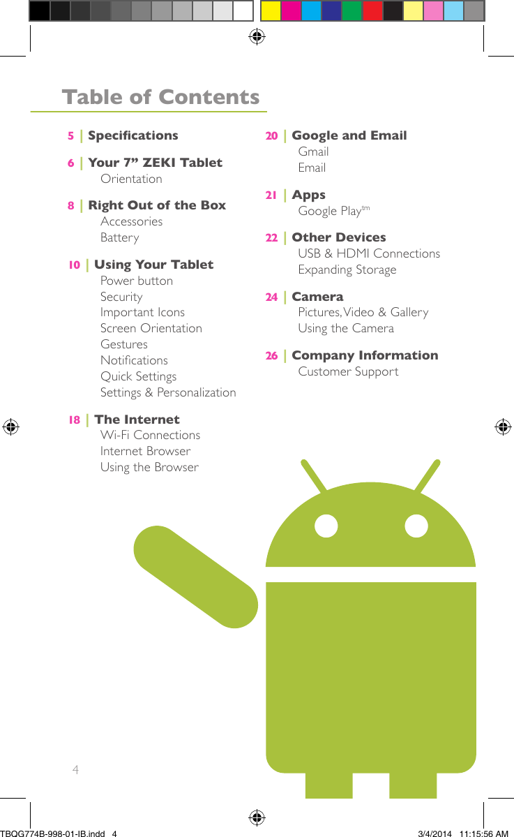 4Table of Contents5|Specications6|Your 7” ZEKI TabletOrientation8|Right Out of the BoxAccessoriesBattery10 |Using Your TabletPower buttonSecurityImportant IconsScreen OrientationGesturesNoticationsQuick SettingsSettings &amp; Personalization18 |The InternetWi-Fi ConnectionsInternet BrowserUsing the Browser20 |Google and EmailGmailEmail21 |AppsGoogle Playtm22 |Other DevicesUSB &amp; HDMI ConnectionsExpanding Storage24 |CameraPictures,Video &amp; GalleryUsing the Camera26 |Company InformationCustomer SupportTBQG774B-998-01-IB.indd   43/4/2014   11:15:56 AM