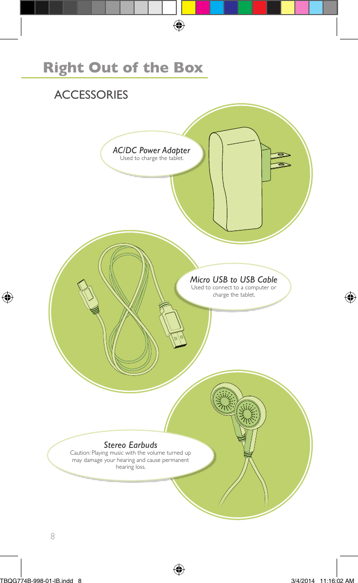 8ACCESSORIESAC/DC Power AdapterUsed to charge the tablet.Stereo EarbudsCaution: Playing music with the volume turned upmay damage your hearing and cause permanenthearing loss.Right Out of the BoxMicro USB to USB CableUsed to connect to a computer orcharge the tablet.TBQG774B-998-01-IB.indd   83/4/2014   11:16:02 AM