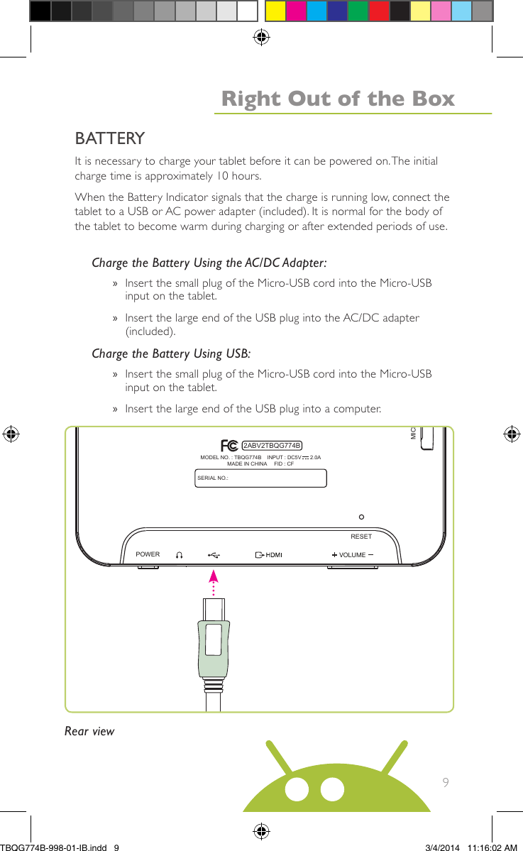 9It is necessary to charge your tablet before it can be powered on.The initialcharge time is approximately 10 hours.When the Battery Indicator signals that the charge is running low, connect thetablet to a USB or AC power adapter (included). It is normal for the body ofthe tablet to become warm during charging or after extended periods of use.Charge the Battery Using the AC/DC Adapter:»Insert the small plug of the Micro-USB cord into the Micro-USBinput on the tablet.»Insert the large end of the USB plug into the AC/DC adapter(included).Charge the Battery Using USB:»Insert the small plug of the Micro-USB cord into the Micro-USBinput on the tablet.»Insert the large end of the USB plug into a computer.VOLUMEPOWERMICRO SDRESETSERIAL NO.:MODEL NO. : TBQG774B    INPUT : DC5V      2.0AMADE IN CHINA     FID : CF2ABV2TBQG774BBATTERYRear viewRight Out of the BoxTBQG774B-998-01-IB.indd   93/4/2014   11:16:02 AM