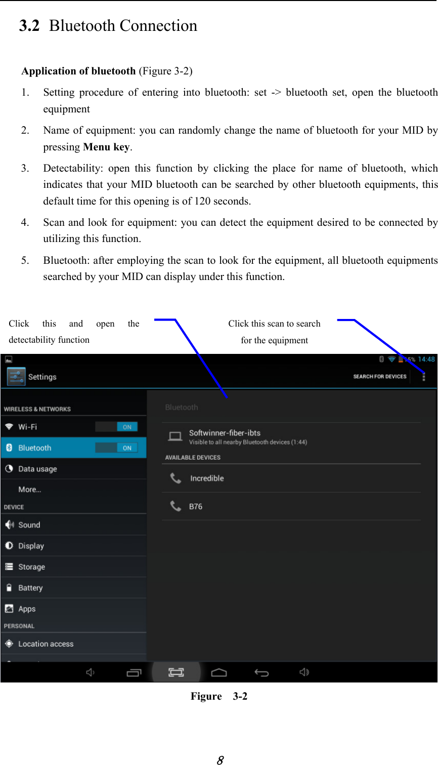            8 3.2 Bluetooth Connection   Application of bluetooth (Figure 3-2) 1. Setting procedure of entering into bluetooth: set -&gt; bluetooth set, open the bluetooth equipment  2. Name of equipment: you can randomly change the name of bluetooth for your MID by pressing Menu key.  3. Detectability: open this function by clicking the place for name of bluetooth, which indicates that your MID bluetooth can be searched by other bluetooth equipments, this default time for this opening is of 120 seconds.   4. Scan and look for equipment: you can detect the equipment desired to be connected by utilizing this function.   5. Bluetooth: after employing the scan to look for the equipment, all bluetooth equipments searched by your MID can display under this function.       Figure  3-2 Click this scan to search for the equipment Click this and open the detectability function   