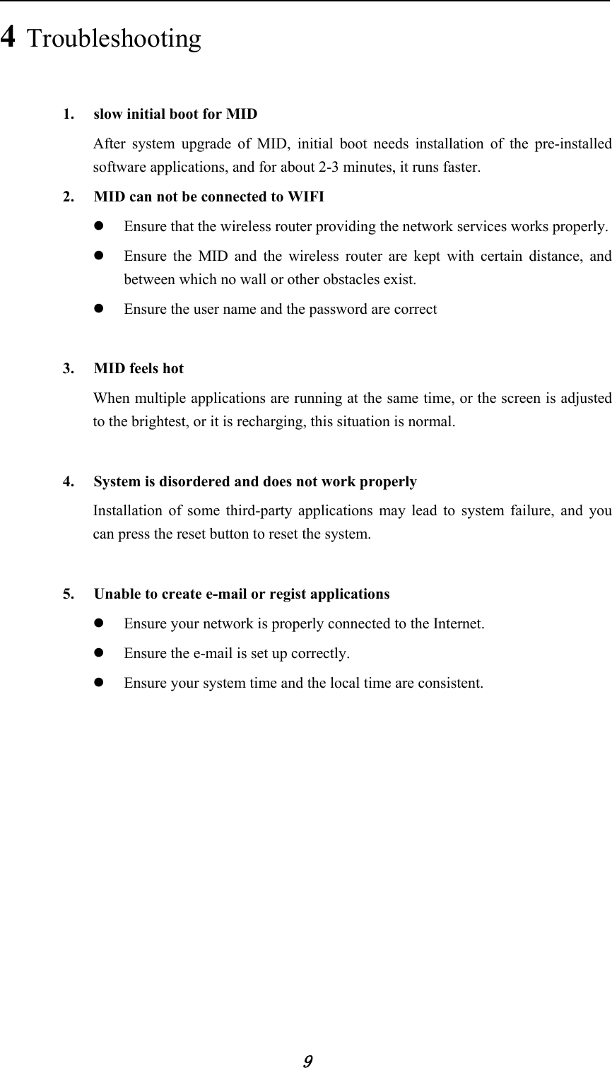            9 4 Troubleshooting 1. slow initial boot for MID After system upgrade of MID, initial boot needs installation of the pre-installed software applications, and for about 2-3 minutes, it runs faster. 2. MID can not be connected to WIFI z Ensure that the wireless router providing the network services works properly. z Ensure the MID and the wireless router are kept with certain distance, and between which no wall or other obstacles exist. z Ensure the user name and the password are correct  3. MID feels hot When multiple applications are running at the same time, or the screen is adjusted to the brightest, or it is recharging, this situation is normal.  4. System is disordered and does not work properly Installation of some third-party applications may lead to system failure, and you can press the reset button to reset the system.  5. Unable to create e-mail or regist applications z Ensure your network is properly connected to the Internet. z Ensure the e-mail is set up correctly. z Ensure your system time and the local time are consistent.  