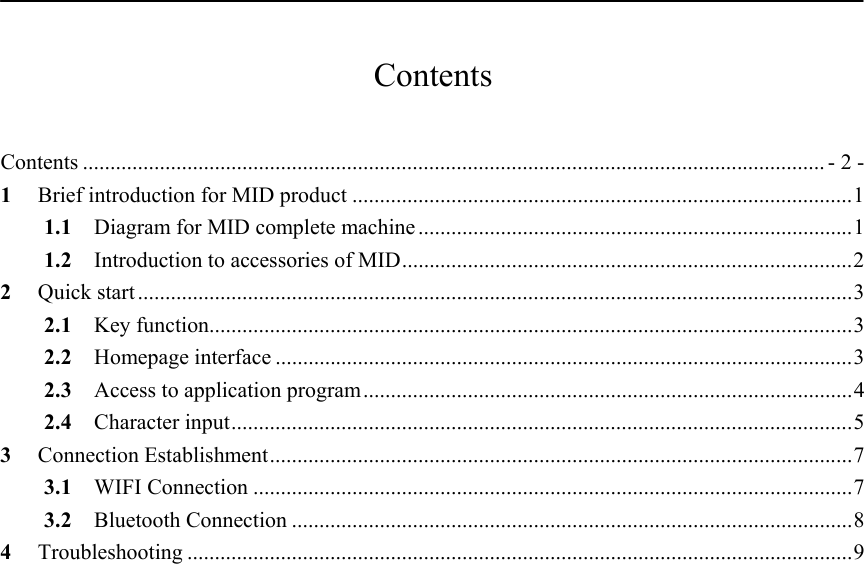           Contents  Contents ....................................................................................................................................... - 2 - 1 Brief introduction for MID product ...........................................................................................1 1.1  Diagram for MID complete machine ...............................................................................1 1.2 Introduction to accessories of MID..................................................................................2 2 Quick start ..................................................................................................................................3 2.1 Key function.....................................................................................................................3 2.2 Homepage interface .........................................................................................................3 2.3  Access to application program.........................................................................................4 2.4 Character input.................................................................................................................5 3 Connection Establishment..........................................................................................................7 3.1 WIFI Connection .............................................................................................................7 3.2 Bluetooth Connection ......................................................................................................8 4 Troubleshooting .........................................................................................................................9    