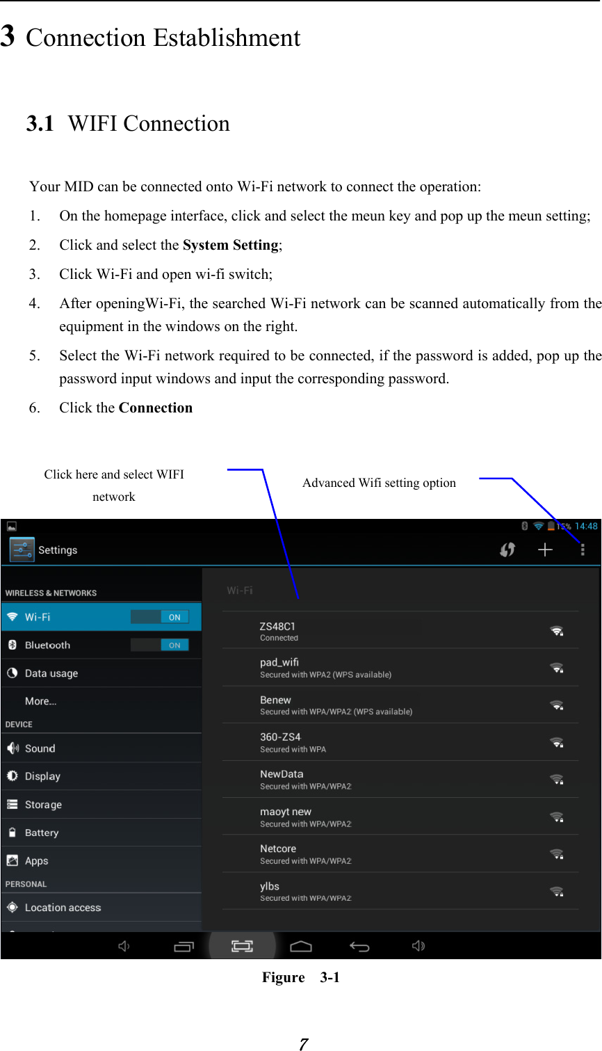            7 3 Connection Establishment   3.1 WIFI Connection   Your MID can be connected onto Wi-Fi network to connect the operation:   1. On the homepage interface, click and select the meun key and pop up the meun setting;   2. Click and select the System Setting;   3. Click Wi-Fi and open wi-fi switch;   4. After openingWi-Fi, the searched Wi-Fi network can be scanned automatically from the equipment in the windows on the right.   5. Select the Wi-Fi network required to be connected, if the password is added, pop up the password input windows and input the corresponding password. 6. Click the Connection      Figure  3-1 Advanced Wifi setting option Click here and select WIFI network 