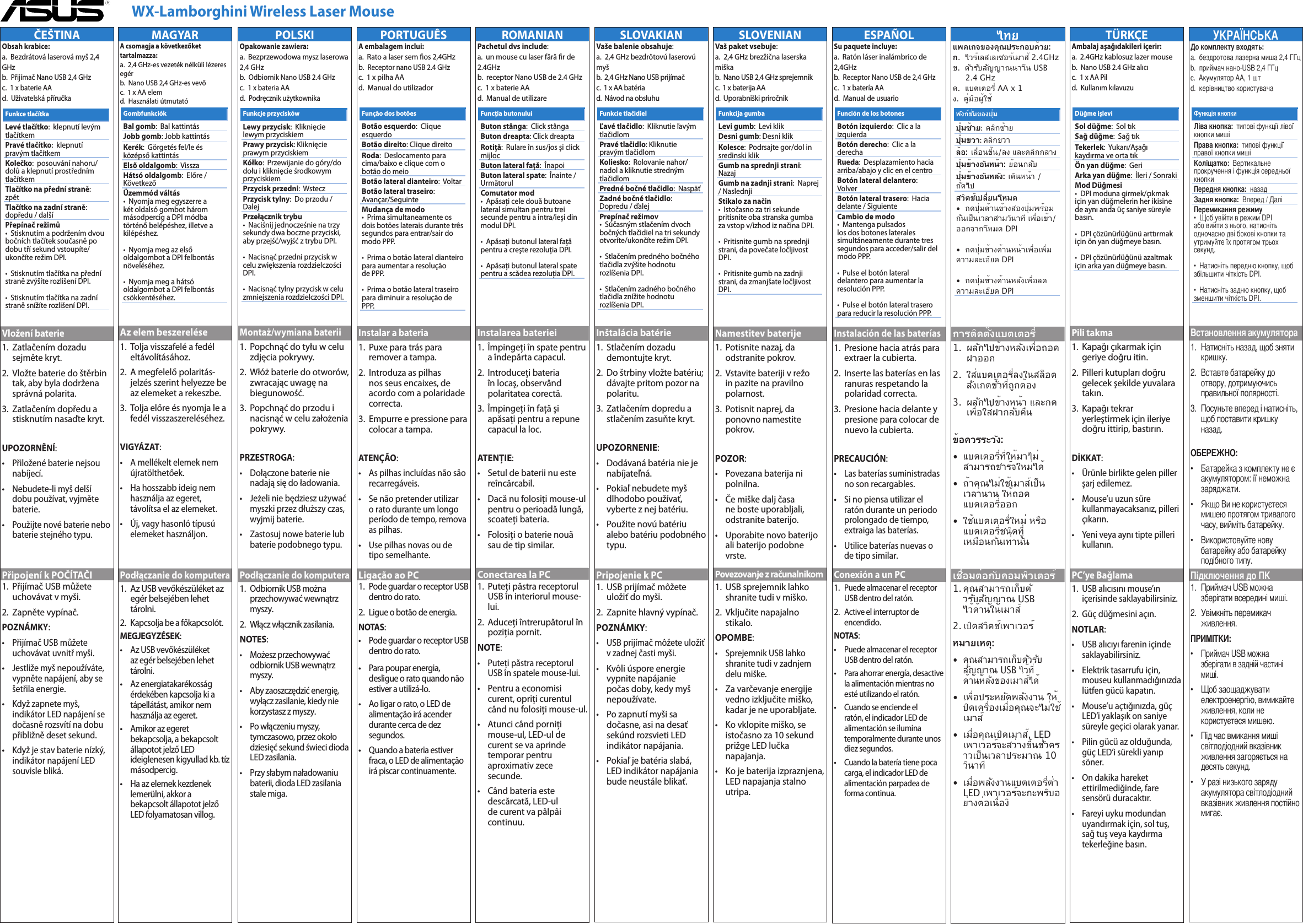      WX-Lamborghini Wireless Laser MousePORTUGUÊSA embalagem inclui:   a.  Rato a laser sem os 2,4GHz  b.  Receptor nano USB 2.4 GHz   c.  1 x pilha AA  d.  Manual do utilizadorInstalar a bateria1.   Puxe para trás para remover a tampa.2.   Introduza as pilhas nos seus encaixes, de acordo com a polaridade correcta.3.   Empurre e pressione para colocar a tampa.ATENÇÃO:•    As pilhas incluídas não são recarregáveis.•    Se não pretender utilizar o rato durante um longo período de tempo, remova as pilhas.•    Use pilhas novas ou de tipo semelhante.Ligação ao PC1.   Pode guardar o receptor USB dentro do rato.2.   Ligue o botão de energia.NOTAS:  •    Pode guardar o receptor USB dentro do rato. •   Para poupar energia, desligue o rato quando não estiver a utilizá-lo.•   Ao ligar o rato, o LED de alimentação irá acender durante cerca de dez segundos.•   Quando a bateria estiver fraca, o LED de alimentação irá piscar continuamente. Função dos botõesBotão esquerdo:  Clique esquerdoBotão direito: Clique direitoRoda:  Deslocamento para cima/baixo e clique com o botão do meioBotão lateral dianteiro:  VoltarBotão lateral traseiro:  Avançar/SeguinteMudança de modo •  Prima simultaneamente os dois botões laterais durante três segundos para entrar/sair do modo PPP.  •  Prima o botão lateral dianteiro para aumentar a resolução de PPP.  •  Prima o botão lateral traseiro para diminuir a resolução de PPP.ROMANIANPachetul dvs include:   a.  un mouse cu laser fără r de 2.4GHz  b.  receptor Nano USB de 2.4 GHz   c.  1 x baterie AA  d.  Manual de utilizareInstalarea bateriei1.   Împingeţi în spate pentru a îndepărta capacul.2.   Introduceţi bateria în locaş, observând polaritatea corectă.3.   Împingeţi în faţă şi apăsaţi pentru a repune capacul la loc.ATENŢIE:•    Setul de baterii nu este reîncărcabil.•    Dacă nu folosiţi mouse-ul pentru o perioadă lungă, scoateţi bateria.•    Folosiţi o baterie nouă sau de tip similar.Conectarea la PC1.   Puteţi păstra receptorul USB în interiorul mouse-lui.2.   Aduceţi întrerupătorul în poziţia pornit.NOTE:  •    Puteţi păstra receptorul USB în spatele mouse-lui.•   Pentru a economisi curent, opriţi curentul când nu folosiţi mouse-ul.•   Atunci când porniţi mouse-ul, LED-ul de curent se va aprinde temporar pentru aproximativ zece secunde.•   Când bateria este descărcată, LED-ul de curent va pâlpâi continuu.Funcţia butonuluiButon stânga:  Click stângaButon dreapta: Click dreaptaRotiţă:  Rulare în sus/jos şi click mijlocButon lateral faţă:  ÎnapoiButon lateral spate:  Înainte / UrmătorulComutator mod •  Apăsaţi cele două butoane lateral simultan pentru trei secunde pentru a intra/ieşi din modul DPI.  •  Apăsaţi butonul lateral faţă pentru a creşte rezoluţia DPI.  •  Apăsaţi butonul lateral spate pentru a scădea rezoluţia DPI.SLOVAKIANVaše balenie obsahuje:   a.  2,4 GHz bezdrôtovú laserovú myš  b.  2,4 GHz Nano USB prijímač   c.  1 x AA batéria d.  Návod na obsluhuInštalácia batérie1.   Stlačením dozadu demontujte kryt.2.   Do štrbiny vložte batériu; dávajte pritom pozor na polaritu.3.   Zatlačením dopredu a stlačením zasuňte kryt.UPOZORNENIE:•    Dodávaná batéria nie je nabíjateľná.•    Pokiaľ nebudete myš dlhodobo používať, vyberte z nej batériu.•    Použite novú batériu alebo batériu podobného typu.Pripojenie k PC1.   USB prijímač môžete uložiť do myši. 2.   Zapnite hlavný vypínač.POZNÁMKY:  •    USB prijímač môžete uložiť v zadnej časti myši. •   Kvôli úspore energie vypnite napájanie počas doby, kedy myš nepoužívate.•   Po zapnutí myši sa dočasne, asi na desať sekúnd rozsvieti LED indikátor napájania.•   Pokiaľ je batéria slabá, LED indikátor napájania bude neustále blikať.Funkcie tlačidielĽavé tlačidlo:  Kliknutie ľavým tlačidlomPravé tlačidlo: Kliknutie pravým tlačidlomKoliesko:  Rolovanie nahor/nadol a kliknutie stredným tlačidlomPredné bočné tlačidlo:  NaspäťZadné bočné tlačidlo:  Dopredu / ďalejPrepínač režimov •  Súčasným stlačením dvoch bočných tlačidiel na tri sekundy otvoríte/ukončíte režim DPI.  •  Stlačením predného bočného tlačidla zvýšite hodnotu rozlíšenia DPI.  •  Stlačením zadného bočného tlačidla znížite hodnotu rozlíšenia DPI.SLOVENIANVaš paket vsebuje:   a.  2,4 GHz brezžična laserska miška  b.  Nano USB 2,4 GHz sprejemnik  c.  1 x baterija AA  d.  Uporabniški priročnikNamestitev baterije1.   Potisnite nazaj, da odstranite pokrov.2.   Vstavite bateriji v režo in pazite na pravilno polarnost.3.   Potisnit naprej, da ponovno namestite pokrov.POZOR:•    Povezana baterija ni polnilna.•    Če miške dalj časa ne boste uporabljali, odstranite baterijo.•    Uporabite novo baterijo ali baterijo podobne vrste.Povezovanje z računalnikom1.   USB sprejemnik lahko shranite tudi v miško. 2.   Vključite napajalno stikalo.OPOMBE:  •    Sprejemnik USB lahko shranite tudi v zadnjem delu miške. •   Za varčevanje energije vedno izključite miško, kadar je ne uporabljate.•   Ko vklopite miško, se istočasno za 10 sekund prižge LED lučka napajanja.•   Ko je baterija izpraznjena, LED napajanja stalno utripa. Funkcija gumbaLevi gumb:  Levi klikDesni gumb: Desni klikKolesce:  Podrsajte gor/dol in sredinski klikGumb na sprednji strani:  NazajGumb na zadnji strani:  Naprej / NaslednjiStikalo za način •  Istočasno za tri sekunde pritisnite oba stranska gumba za vstop v/izhod iz načina DPI.  •  Pritisnite gumb na sprednji strani, da povečate ločljivost DPI.  •  Pritisnite gumb na zadnji strani, da zmanjšate ločljivost DPI.ESPAÑOLSu paquete incluye:   a.  Ratón láser inalámbrico de 2,4GHz  b.  Receptor Nano USB de 2,4 GHz   c.  1 x batería AA  d.  Manual de usuarioInstalación de las baterías1.   Presione hacia atrás para extraer la cubierta.2.    Inserte las baterías en las ranuras respetando la polaridad correcta.3.   Presione hacia delante y presione para colocar de nuevo la cubierta.PRECAUCIÓN:•    Las baterías suministradas no son recargables.•    Si no piensa utilizar el ratón durante un periodo prolongado de tiempo, extraiga las baterías.•    Utilice baterías nuevas o de tipo similar.Conexión a un PC1.   Puede almacenar el receptor USB dentro del ratón.2.   Active el interruptor de encendido.NOTAS:  •    Puede almacenar el receptor USB dentro del ratón. •   Para ahorrar energía, desactive la alimentación mientras no esté utilizando el ratón.•   Cuando se enciende el ratón, el indicador LED de alimentación se ilumina temporalmente durante unos diez segundos.•   Cuando la batería tiene poca carga, el indicador LED de alimentación parpadea de forma continua. Función de los botonesBotón izquierdo:  Clic a la izquierdaBotón derecho:  Clic a la derechaRueda:  Desplazamiento hacia arriba/abajo y clic en el centroBotón lateral delantero:  VolverBotón lateral trasero:  Hacia delante / SiguienteCambio de modo •  Mantenga pulsados los dos botones laterales simultáneamente durante tres segundos para acceder/salir del modo PPP.  •  Pulse el botón lateral delantero para aumentar la resolución PPP.  •  Pulse el botón lateral trasero para reducir la resolución PPP.TÜRKÇEAmbalaj aşağıdakileri içerir:   a.  2.4GHz kablosuz lazer mouse  b.  Nano USB 2.4 GHz alıcı   c.  1 x AA Pil  d.  Kullanım kılavuzuPili takma1.   Kapağı çıkarmak için geriye doğru itin.2.   Pilleri kutupları doğru gelecek şekilde yuvalara takın.3.   Kapağı tekrar yerleştirmek için ileriye doğru ittirip, bastırın.DİKKAT:•    Ürünle birlikte gelen piller şarj edilemez.•    Mouse’u uzun süre kullanmayacaksanız, pilleri çıkarın.•    Yeni veya aynı tipte pilleri kullanın.PC’ye Bağlama1.   USB alıcısını mouse’ın içerisinde saklayabilirsiniz.2.   Güç düğmesini açın.NOTLAR:  •    USB alıcıyı farenin içinde saklayabilirsiniz. •   Elektrik tasarrufu için, mouseu kullanmadığınızda lütfen gücü kapatın.•   Mouse’u açtığınızda, güç LED’i yaklaşık on saniye süreyle geçici olarak yanar.•   Pilin gücü az olduğunda, güç LED’i sürekli yanıp söner. •   On dakika hareket ettirilmediğinde, fare sensörü duracaktır.•   Fareyi uyku modundan uyandırmak için, sol tuş, sağ tuş veya kaydırma tekerleğine basın.Düğme işleviSol düğme:  Sol tıkSağ düğme:  Sağ tıkTekerlek:  Yukarı/Aşağı kaydırma ve orta tıkÖn yan düğme:  GeriArka yan düğme:  İleri / SonrakiMod Düğmesi •  DPI moduna girmek/çıkmak için yan düğmelerin her ikisine de aynı anda üç saniye süreyle basın.  •  DPI çözünürlüğünü arttırmak için ön yan düğmeye basın.  •  DPI çözünürlüğünü azaltmak için arka yan düğmeye basın.a.  бездротова лазерна миша 2,4 ГГц   b.  приймач нано-USB 2,4 ГГц   c.  Акумулятор AA, 1 шт  d.  керівництво користувача1.   Натисніть назад, щоб зняти кришку.2.   Вставте батарейку до отвору, дотримуючись правильної полярності.3.   Посуньте вперед і натисніть, щоб поставити кришку назад.•    Батарейка з комплекту не є акумулятором: її неможна заряджати.•    Якщо Ви не користуєтеся мишею протягом тривалого часу, вийміть батарейку.•    Використовуйте нову батарейку або батарейку подібного типу.1.   Приймач USB можна зберігати всередині миші.2.   Увімкніть перемикач живлення.•    Приймач USB можна зберігати в задній частині миші.•   Щоб заощаджувати електроенергію, вимикайте живлення, коли не користуєтеся мишею.•   Під час вмикання миші світлодіодний вказівник живлення загоряється на десять секунд.•   У разі низького заряду акумулятора світлодіодний вказівник живлення постійно мигає.   типові функції лівої кнопки миші  типові функції правої кнопки миші  Вертикальне прокручення і функція середньої кнопки назадВперед / Далі •  Щоб увійти в режим DPI або вийти з нього, натисніть одночасно дві бокові кнопки та утримуйте їх протягом трьох секунд.  •  Натисніть передню кнопку, щоб збільшити чіткість DPI.  •  Натисніть задню кнопку, щоб зменшити чіткість DPI.POLSKIOpakowanie zawiera:   a.  Bezprzewodowa mysz laserowa 2,4 GHz  b.  Odbiornik Nano USB 2.4 GHz   c.  1 x bateria AA  d.  Podręcznik użytkownikaMontaż/wymiana baterii1.   Popchnąć do tyłu w celu zdjęcia pokrywy.2.   Włóż baterie do otworów, zwracając uwagę na biegunowość.3.   Popchnąć do przodu i nacisnąć w celu założenia pokrywy.PRZESTROGA:•    Dołączone baterie nie nadają się do ładowania.•    Jeżeli nie będziesz używać myszki przez dłuższy czas, wyjmij baterie.•    Zastosuj nowe baterie lub baterie podobnego typu.Podłączanie do komputera1.   Odbiornik USB można przechowywać wewnątrz myszy.2.   Włącz włącznik zasilania.NOTES:  •    Możesz przechowywać odbiornik USB wewnątrz myszy. •   Aby zaoszczędzić energię, wyłącz zasilanie, kiedy nie korzystasz z myszy.•   Po włączeniu myszy, tymczasowo, przez około dziesięć sekund świeci dioda LED zasilania.•   Przy słabym naładowaniu baterii, dioda LED zasilania stale miga. Funkcje przyciskówLewy przycisk:  Kliknięcie lewym przyciskiemPrawy przycisk: Kliknięcie prawym przyciskiemKółko:  Przewijanie do góry/do dołu i kliknięcie środkowym przyciskiemPrzycisk przedni:  WsteczPrzycisk tylny:  Do przodu / DalejPrzełącznik trybu •  Naciśnij jednocześnie na trzy sekundy dwa boczne przyciski, aby przejść/wyjść z trybu DPI.  •  Nacisnąć przedni przycisk w celu zwiększenia rozdzielczości DPI.  •  Nacisnąć tylny przycisk w celu zmniejszenia rozdzielczości DPI.MAGYARA csomagja a következőket tartalmazza:   a.  2,4 GHz-es vezeték nélküli lézeres egér  b.  Nano USB 2,4 GHz-es vevő   c.  1 x AA elem  d.  Használati útmutatóAz elem beszerelése1.   Tolja visszafelé a fedél eltávolításához.2.   A megfelelő polaritás-jelzés szerint helyezze be az elemeket a rekeszbe.3.   Tolja előre és nyomja le a fedél visszaszereléséhez.VIGYÁZAT:•    A mellékelt elemek nem újratölthetőek.•    Ha hosszabb ideig nem használja az egeret, távolítsa el az elemeket.•    Új, vagy hasonló típusú elemeket használjon.Podłączanie do komputera1.  Az USB vevőkészüléket az      egér belsejében lehet      tárolni.2.   Kapcsolja be a főkapcsolót.MEGJEGYZÉSEK:  •    Az USB vevőkészüléket az egér belsejében lehet tárolni. •   Az energiatakarékosság érdekében kapcsolja ki a tápellátást, amikor nem használja az egeret.•   Amikor az egeret bekapcsolja, a bekapcsolt állapotot jelző LED ideiglenesen kigyullad kb. tíz másodpercig.•   Ha az elemek kezdenek lemerülni, akkor a bekapcsolt állapotot jelző LED folyamatosan villog. GombfunkciókBal gomb:  Bal kattintásJobb gomb: Jobb kattintásKerék:  Görgetés fel/le és középső kattintásElső oldalgomb:  VisszaHátsó oldalgomb:  Előre / KövetkezőÜzemmód váltás •  Nyomja meg egyszerre a két oldalsó gombot három másodpercig a DPI módba történő belépéshez, illetve a kilépéshez.  •  Nyomja meg az első oldalgombot a DPI felbontás növeléséhez.  •  Nyomja meg a hátsó oldalgombot a DPI felbontás csökkentéséhez.ČEŠTINAObsah krabice:   a.  Bezdrátová laserová myš 2,4 GHz  b.  Přijímač Nano USB 2,4 GHz   c.  1 x baterie AA  d.  Uživatelská příručkaVložení baterie1.   Zatlačením dozadu sejměte kryt.2.   Vložte baterie do štěrbin tak, aby byla dodržena správná polarita.3.   Zatlačením dopředu a stisknutím nasaďte kryt.UPOZORNĚNÍ:•    Přiložené baterie nejsou nabíjecí.•    Nebudete-li myš delší dobu používat, vyjměte baterie.•    Použijte nové baterie nebo baterie stejného typu.Připojení k POČÍTAČI1.   Přijímač USB můžete uchovávat v myši.2.   Zapněte vypínač.POZNÁMKY:  •    Přijímač USB můžete uchovávat uvnitř myši. •   Jestliže myš nepoužíváte, vypněte napájení, aby se šetřila energie.•   Když zapnete myš, indikátor LED napájení se dočasně rozsvítí na dobu přibližně deset sekund.•   Když je stav baterie nízký, indikátor napájení LED souvisle bliká. Funkce tlačítkaLevé tlačítko:  klepnutí levým tlačítkemPravé tlačítko:  klepnutí pravým tlačítkemKolečko:  posouvání nahoru/dolů a klepnutí prostředním tlačítkemTlačítko na přední straně:  zpětTlačítko na zadní straně:  dopředu / dalšíPřepínač režimů •  Stisknutím a podržením dvou bočních tlačítek současně po dobu tří sekund vstoupíte/ukončíte režim DPI.  •  Stisknutím tlačítka na přední straně zvýšíte rozlišení DPI.  •  Stisknutím tlačítka na zadní straně snížíte rozlišení DPI.ไทยแพคเกจของคุณประกอบด้วย:   ก.  ไวร์เลสเลเซอร์เมาส์ 2.4GHz  ข.  ตัวรับสัญญาณนาโน USB    2.4 GHz   ค.  แบตเตอรี่ AA x 1  ง.  คู่มือผู้ใช้การติดตั้งแบตเตอรี่1.   ผลักไปข้างหลังเพื่อถอด ฝาออก2.   ใส่แบตเตอรี่ลงในสล็อต  สังเกตขั้วที่ถูกต้อง3.   ผลักไปข้างหน้า และกด เพื่อใส่ฝากลับคืนข้อควรระวัง:•   แบตเตอรี่ที่ให้มาไม่ สามารถชาร์จใหม่ได้•   ถ้าคุณไม่ใช้เมาส์เป็น เวลานาน ให้ถอด แบตเตอรี่ออก•   ใช้แบตเตอรี่ใหม่ หรือ แบตเตอรี่ชนิดที่ เหมือนกันเท่านั้นเชื่อมต่อกับคอมพิวเตอร์1.  คุณสามารถเก็บตัวรับสัญญาณ USB ไว้ด้านในเมาส์ 2.  เปิดสวิตช์เพาเวอร์หมายเหตุ:  •   คุณสามารถเก็บตัวรับ สัญญาณ USB ไว้ที่ ด้านหลังของเมาส์ได้ •   เพื่อประหยัดพลังงาน ให้ ปิดเครื่องเมื่อคุณจะไม่ใช้ เมาส์•   เมื่อคุณเปิดเมาส์, LED เพาเวอร์จะสว่างขึ้นชั่วคราวเป็นเวลาประมาณ 10 วินาที•   เมื่อพลังงานแบตเตอรี่ต่ำ  LED เพาเวอร์จะกะพริบอย่างต่อเนื่องิ ฟังก์ชั่นของปุ่มปุ่มซ้าย:  คลิกซ้ายปุ่มขวา: คลิกขวาล้อ:  เลื่อนขึ้น/ลง และคลิกกลางปุ่มข้างอันหน้า:  ย้อนกลับปุ่มข้างอันหลัง:  เดินหน้า /  ถัดไปสวิตช์เปลี่ยนโหมด •  กดปุ่มด้านข้างสองปุ่มพร้อมกันเป็นเวลาสามวินาที เพื่อเข้า/ออกจากโหมด DPI  •  กดปุ่มข้างด้านหน้าเพื่อเพิ่ม ความละเอียด DPI  •  กดปุ่มข้างด้านหลังเพื่อลด ความละเอียด DPIQE5982 WX-Lamborghini Laser Mous2   2 8/16/10   10:43:45 AM