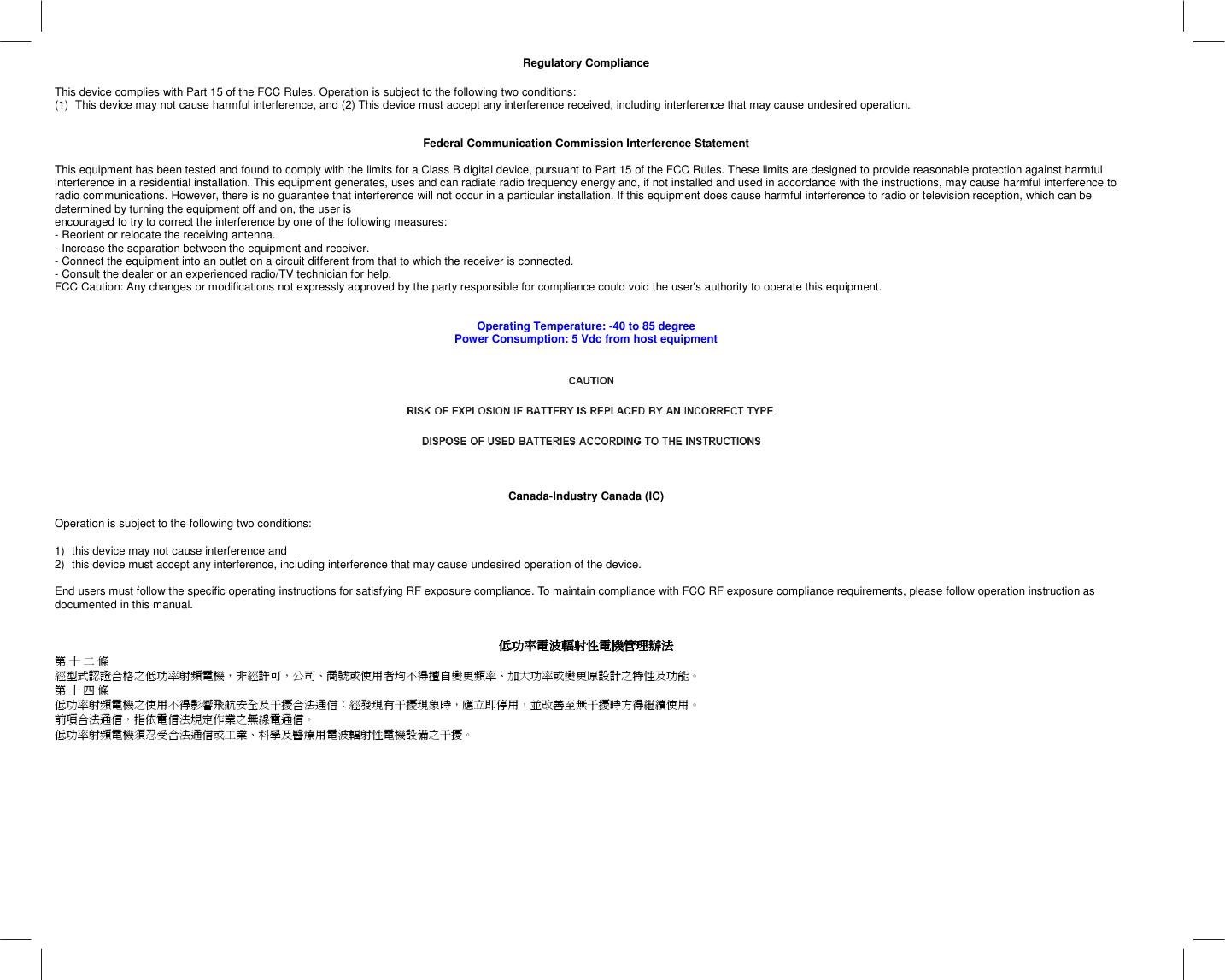   Regulatory Compliance  This device complies with Part 15 of the FCC Rules. Operation is subject to the following two conditions:  (1)  This device may not cause harmful interference, and (2) This device must accept any interference received, including interference that may cause undesired operation.   Federal Communication Commission Interference Statement  This equipment has been tested and found to comply with the limits for a Class B digital device, pursuant to Part 15 of the FCC Rules. These limits are designed to provide reasonable protection against harmful interference in a residential installation. This equipment generates, uses and can radiate radio frequency energy and, if not installed and used in accordance with the instructions, may cause harmful interference to radio communications. However, there is no guarantee that interference will not occur in a particular installation. If this equipment does cause harmful interference to radio or television reception, which can be determined by turning the equipment off and on, the user is encouraged to try to correct the interference by one of the following measures: - Reorient or relocate the receiving antenna. - Increase the separation between the equipment and receiver. - Connect the equipment into an outlet on a circuit different from that to which the receiver is connected. - Consult the dealer or an experienced radio/TV technician for help. FCC Caution: Any changes or modifications not expressly approved by the party responsible for compliance could void the user&apos;s authority to operate this equipment.   Operating Temperature: -40 to 85 degree Power Consumption: 5 Vdc from host equipment       Canada-Industry Canada (IC)  Operation is subject to the following two conditions:   1)  this device may not cause interference and  2)  this device must accept any interference, including interference that may cause undesired operation of the device.  End users must follow the specific operating instructions for satisfying RF exposure compliance. To maintain compliance with FCC RF exposure compliance requirements, please follow operation instruction as documented in this manual.    低功率電波輻射性電機管理辦法低功率電波輻射性電機管理辦法低功率電波輻射性電機管理辦法低功率電波輻射性電機管理辦法    第 十 二 條 經型式認證合格之低功率射頻電機，非經許可，公司、商號或使用者均不得擅自變更頻率、加大功率或變更原設計之特性及功能。 第 十 四 條 低功率射頻電機之使用不得影響飛航安全及干擾合法通信；經發現有干擾現象時，應立即停用，並改善至無干擾時方得繼續使用。 前項合法通信，指依電信法規定作業之無線電通信。 低功率射頻電機須忍受合法通信或工業、科學及醫療用電波輻射性電機設備之干擾。  