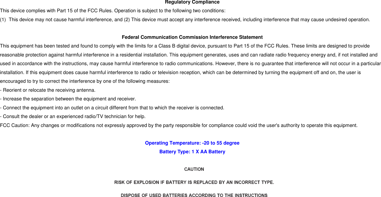 Regulatory Compliance This device complies with Part 15 of the FCC Rules. Operation is subject to the following two conditions:   (1)  This device may not cause harmful interference, and (2) This device must accept any interference received, including interference that may cause undesired operation.  Federal Communication Commission Interference Statement This equipment has been tested and found to comply with the limits for a Class B digital device, pursuant to Part 15 of the FCC Rules. These limits are designed to provide reasonable protection against harmful interference in a residential installation. This equipment generates, uses and can radiate radio frequency energy and, if not installed and used in accordance with the instructions, may cause harmful interference to radio communications. However, there is no guarantee that interference will not occur in a particular installation. If this equipment does cause harmful interference to radio or television reception, which can be determined by turning the equipment off and on, the user is encouraged to try to correct the interference by one of the following measures: - Reorient or relocate the receiving antenna. - Increase the separation between the equipment and receiver. - Connect the equipment into an outlet on a circuit different from that to which the receiver is connected. - Consult the dealer or an experienced radio/TV technician for help. FCC Caution: Any changes or modifications not expressly approved by the party responsible for compliance could void the user&apos;s authority to operate this equipment.  Operating Temperature: -20 to 55 degree Battery Type: 1 X AA Battery   