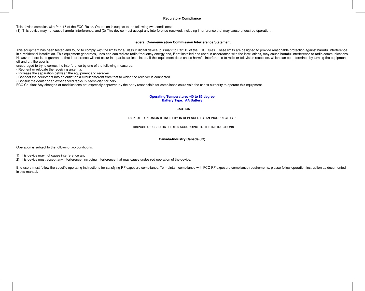   Regulatory Compliance  This device complies with Part 15 of the FCC Rules. Operation is subject to the following two conditions:  (1)  This device may not cause harmful interference, and (2) This device must accept any interference received, including interference that may cause undesired operation.   Federal Communication Commission Interference Statement  This equipment has been tested and found to comply with the limits for a Class B digital device, pursuant to Part 15 of the FCC Rules. These limits are designed to provide reasonable protection against harmful interference in a residential installation. This equipment generates, uses and can radiate radio frequency energy and, if not installed and used in accordance with the instructions, may cause harmful interference to radio communications. However, there is no guarantee that interference will not occur in a particular installation. If this equipment does cause harmful interference to radio or television reception, which can be determined by turning the equipment off and on, the user is encouraged to try to correct the interference by one of the following measures: - Reorient or relocate the receiving antenna. - Increase the separation between the equipment and receiver. - Connect the equipment into an outlet on a circuit different from that to which the receiver is connected. - Consult the dealer or an experienced radio/TV technician for help. FCC Caution: Any changes or modifications not expressly approved by the party responsible for compliance could void the user&apos;s authority to operate this equipment.   Operating Temperature: -40 to 85 degree Battery Type:  AA Battery     Canada-Industry Canada (IC)  Operation is subject to the following two conditions:   1)  this device may not cause interference and  2)  this device must accept any interference, including interference that may cause undesired operation of the device.  End users must follow the specific operating instructions for satisfying RF exposure compliance. To maintain compliance with FCC RF exposure compliance requirements, please follow operation instruction as documented in this manual.    