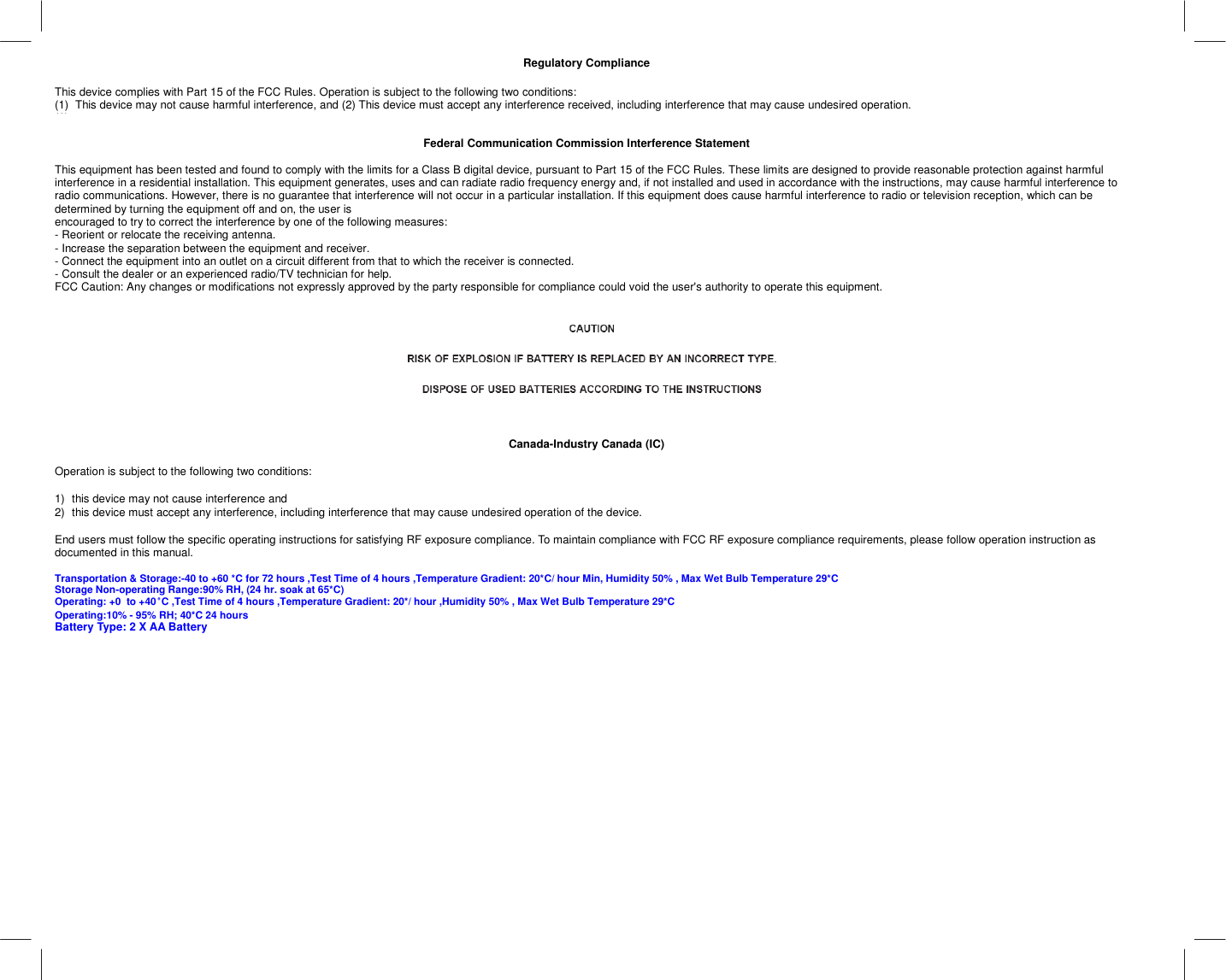   Regulatory Compliance  This device complies with Part 15 of the FCC Rules. Operation is subject to the following two conditions:  (1)  This device may not cause harmful interference, and (2) This device must accept any interference received, including interference that may cause undesired operation. (2)    Federal Communication Commission Interference Statement  This equipment has been tested and found to comply with the limits for a Class B digital device, pursuant to Part 15 of the FCC Rules. These limits are designed to provide reasonable protection against harmful interference in a residential installation. This equipment generates, uses and can radiate radio frequency energy and, if not installed and used in accordance with the instructions, may cause harmful interference to radio communications. However, there is no guarantee that interference will not occur in a particular installation. If this equipment does cause harmful interference to radio or television reception, which can be determined by turning the equipment off and on, the user is encouraged to try to correct the interference by one of the following measures: - Reorient or relocate the receiving antenna. - Increase the separation between the equipment and receiver. - Connect the equipment into an outlet on a circuit different from that to which the receiver is connected. - Consult the dealer or an experienced radio/TV technician for help. FCC Caution: Any changes or modifications not expressly approved by the party responsible for compliance could void the user&apos;s authority to operate this equipment.       Canada-Industry Canada (IC)  Operation is subject to the following two conditions:   1)  this device may not cause interference and  2)  this device must accept any interference, including interference that may cause undesired operation of the device.  End users must follow the specific operating instructions for satisfying RF exposure compliance. To maintain compliance with FCC RF exposure compliance requirements, please follow operation instruction as documented in this manual.  Transportation &amp; Storage:-40 to +60 *C for 72 hours ,Test Time of 4 hours ,Temperature Gradient: 20*C/ hour Min, Humidity 50% , Max Wet Bulb Temperature 29*C Storage Non-operating Range:90% RH, (24 hr. soak at 65*C) Operating: +0  to +40°°°°C ,Test Time of 4 hours ,Temperature Gradient: 20*/ hour ,Humidity 50% , Max Wet Bulb Temperature 29*C Operating:10% - 95% RH; 40*C 24 hours Battery Type: 2 X AA Battery  