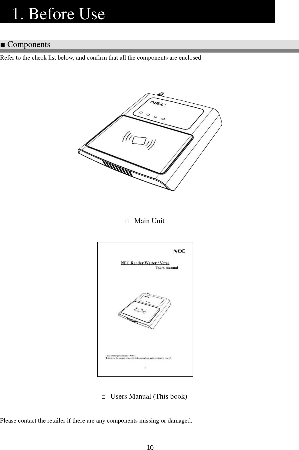 10   1. Before Use                 ■ Components Refer to the check list below, and confirm that all the components are enclosed.                                         Please contact the retailer if there are any components missing or damaged.   □ Users Manual (This book) □ Main Unit 