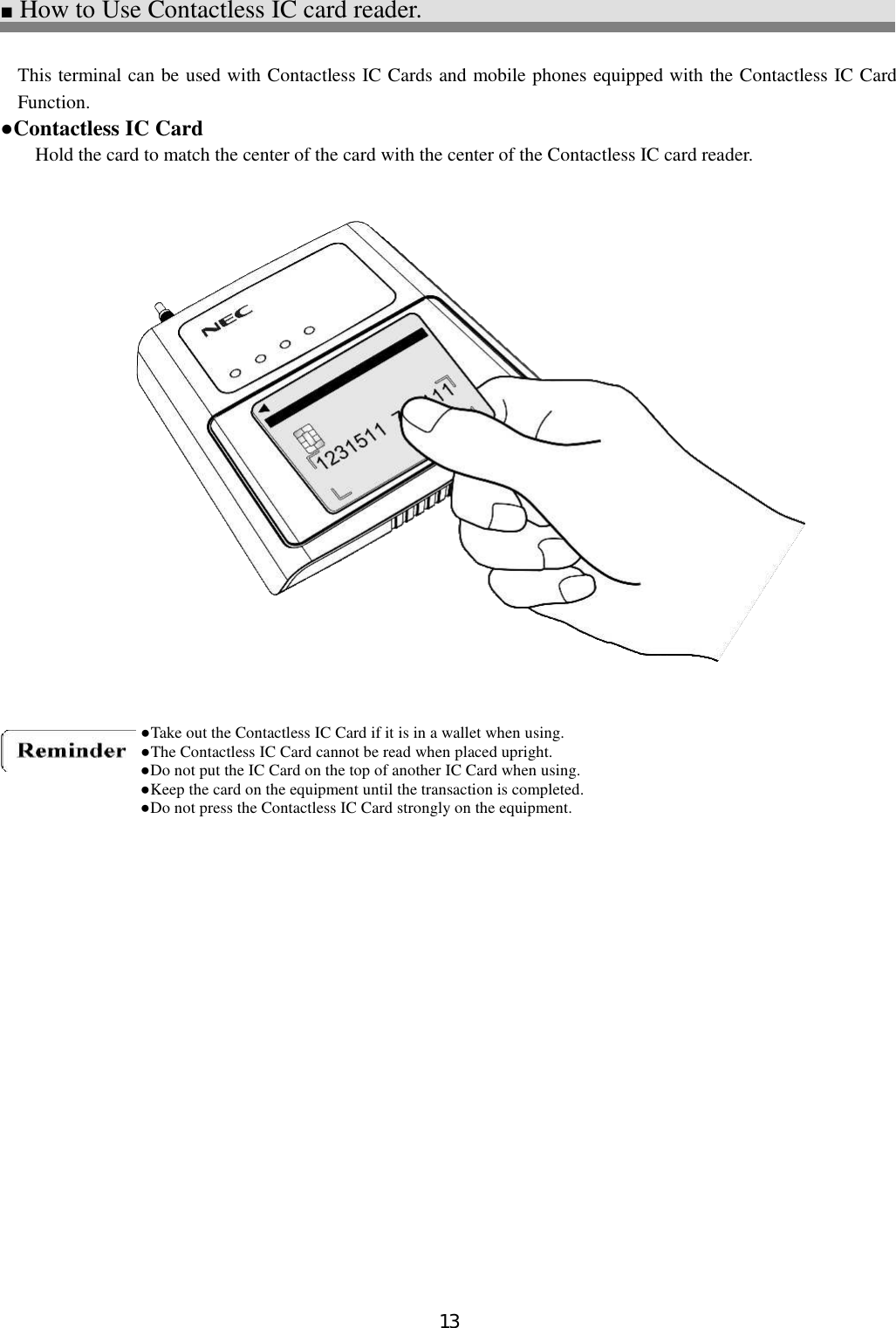 13  ■ How to Use Contactless IC card reader.  This terminal can be used with Contactless IC Cards and mobile phones equipped with the Contactless IC Card Function. ●Contactless IC Card Hold the card to match the center of the card with the center of the Contactless IC card reader.                      ●Take out the Contactless IC Card if it is in a wallet when using. ●The Contactless IC Card cannot be read when placed upright. ●Do not put the IC Card on the top of another IC Card when using. ●Keep the card on the equipment until the transaction is completed. ●Do not press the Contactless IC Card strongly on the equipment. 