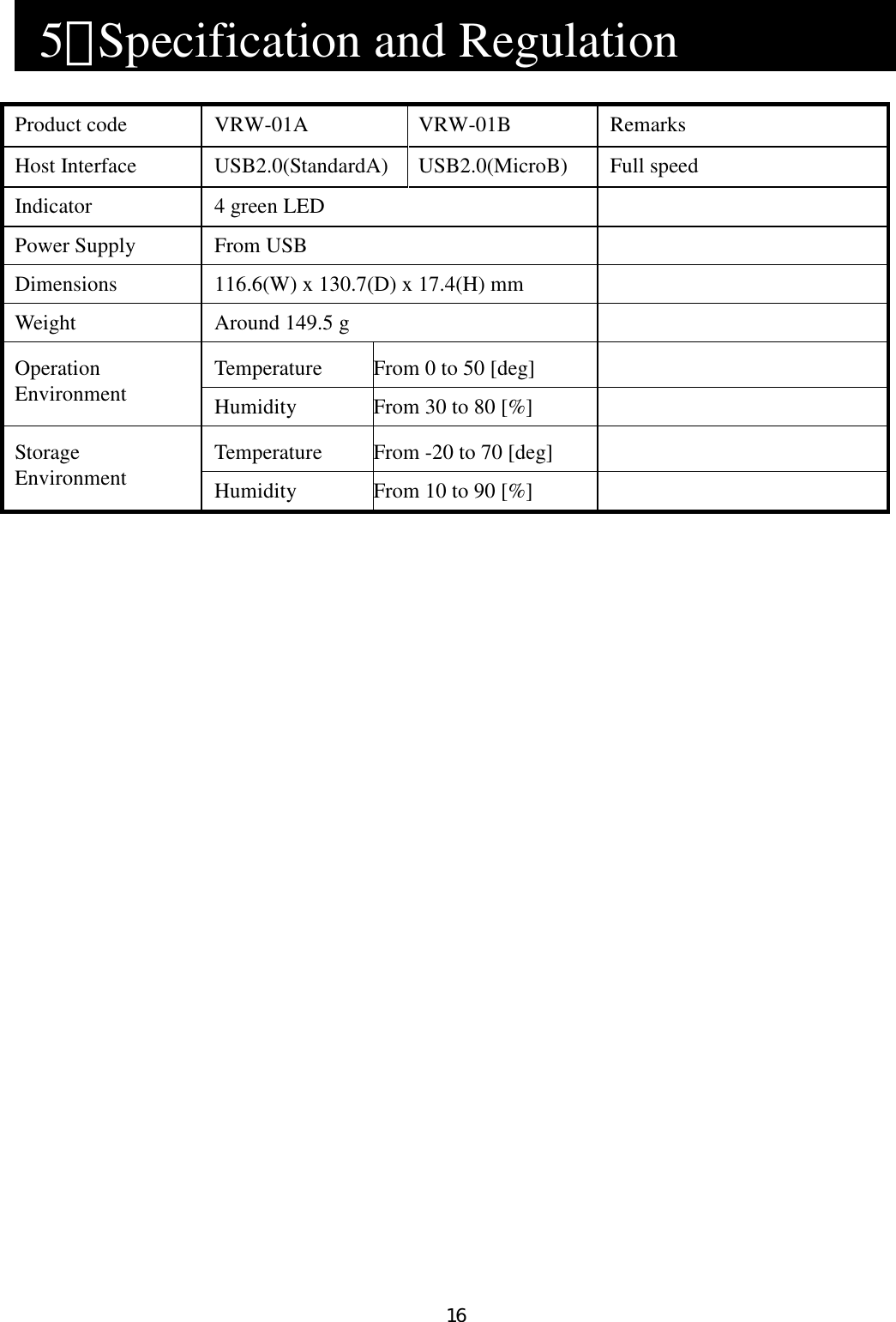 16    5．Specification and Regulation                      Product code  VRW-01A  VRW-01B  Remarks Host Interface  USB2.0(StandardA)    USB2.0(MicroB)  Full speed Indicator  4 green LED   Power Supply  From USB   Dimensions  116.6(W) x 130.7(D) x 17.4(H) mm   Weight  Around 149.5 g   Temperature  From 0 to 50 [deg]   Operation Environment  Humidity  From 30 to 80 [%]   Temperature  From -20 to 70 [deg]   Storage Environment  Humidity  From 10 to 90 [%]    