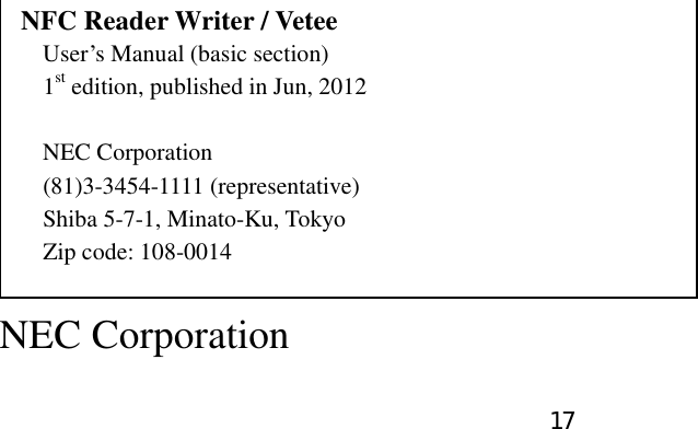 17                                           NFC Reader Writer / Vetee User’s Manual (basic section) 1st edition, published in Jun, 2012  NEC Corporation (81)3-3454-1111 (representative) Shiba 5-7-1, Minato-Ku, Tokyo   Zip code: 108-0014  NEC Corporation  