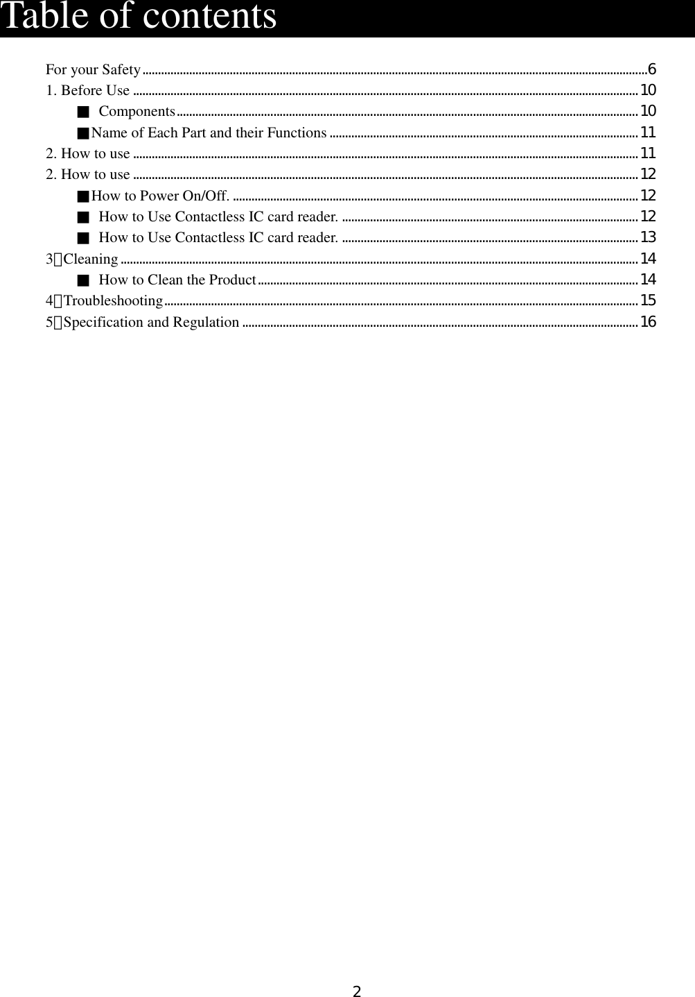 2   Table of contents                     For your Safety..................................................................................................................................................................6 1. Before Use ..................................................................................................................................................................10 ■  Components....................................................................................................................................................10 ■Name of Each Part and their Functions...................................................................................................11 2. How to use..................................................................................................................................................................11 2. How to use..................................................................................................................................................................12 ■How to Power On/Off. ..................................................................................................................................12 ■  How to Use Contactless IC card reader. ...............................................................................................12 ■  How to Use Contactless IC card reader. ...............................................................................................13 3．Cleaning......................................................................................................................................................................14 ■  How to Clean the Product..........................................................................................................................14 4．Troubleshooting........................................................................................................................................................15 5．Specification and Regulation...............................................................................................................................16    