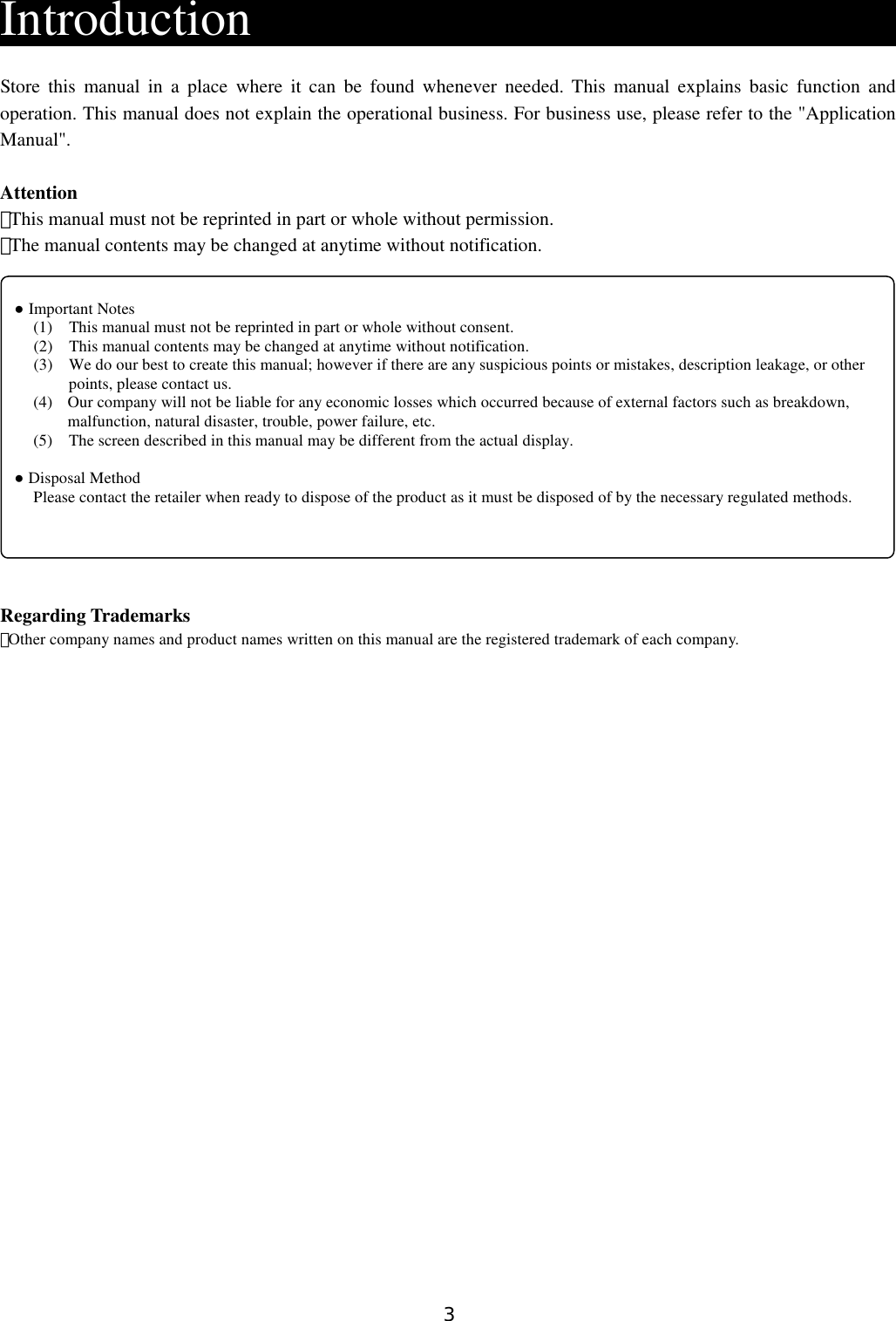 3  Introduction                          Store this manual  in  a  place  where  it  can  be  found  whenever  needed.  This  manual  explains  basic  function  and operation. This manual does not explain the operational business. For business use, please refer to the &quot;Application Manual&quot;.  Attention ・This manual must not be reprinted in part or whole without permission. ・The manual contents may be changed at anytime without notification.              Regarding Trademarks ・Other company names and product names written on this manual are the registered trademark of each company.                          ● Important Notes (1)    This manual must not be reprinted in part or whole without consent. (2)    This manual contents may be changed at anytime without notification. (3)  We do our best to create this manual; however if there are any suspicious points or mistakes, description leakage, or other points, please contact us. (4)  Our company will not be liable for any economic losses which occurred because of external factors such as breakdown, malfunction, natural disaster, trouble, power failure, etc. (5)    The screen described in this manual may be different from the actual display.  ● Disposal Method Please contact the retailer when ready to dispose of the product as it must be disposed of by the necessary regulated methods. 