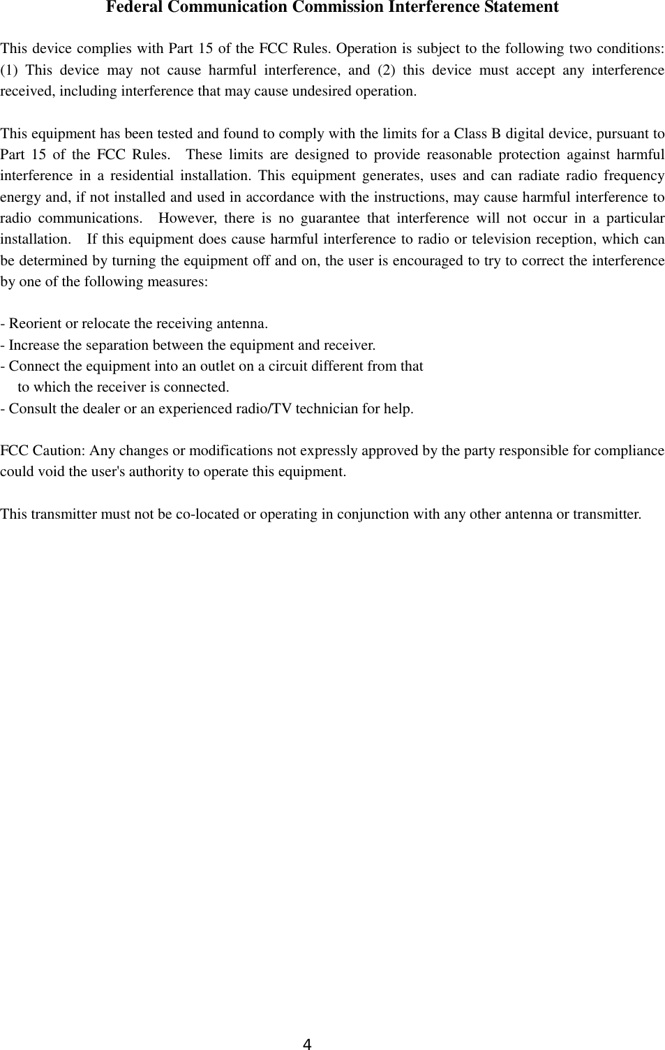 4   Federal Communication Commission Interference Statement  This device complies with Part 15 of the FCC Rules. Operation is subject to the following two conditions: (1)  This  device  may  not  cause  harmful  interference,  and  (2)  this  device  must  accept  any  interference received, including interference that may cause undesired operation.  This equipment has been tested and found to comply with the limits for a Class B digital device, pursuant to Part  15  of  the  FCC  Rules.  These limits  are  designed to  provide  reasonable  protection  against  harmful interference  in a  residential  installation.  This  equipment generates, uses  and can  radiate radio  frequency energy and, if not installed and used in accordance with the instructions, may cause harmful interference to radio  communications.  However, there is no  guarantee  that  interference  will  not  occur  in  a  particular installation.  If this equipment does cause harmful interference to radio or television reception, which can be determined by turning the equipment off and on, the user is encouraged to try to correct the interference by one of the following measures:  - Reorient or relocate the receiving antenna. - Increase the separation between the equipment and receiver. - Connect the equipment into an outlet on a circuit different from that to which the receiver is connected. - Consult the dealer or an experienced radio/TV technician for help.  FCC Caution: Any changes or modifications not expressly approved by the party responsible for compliance could void the user&apos;s authority to operate this equipment.  This transmitter must not be co-located or operating in conjunction with any other antenna or transmitter.    