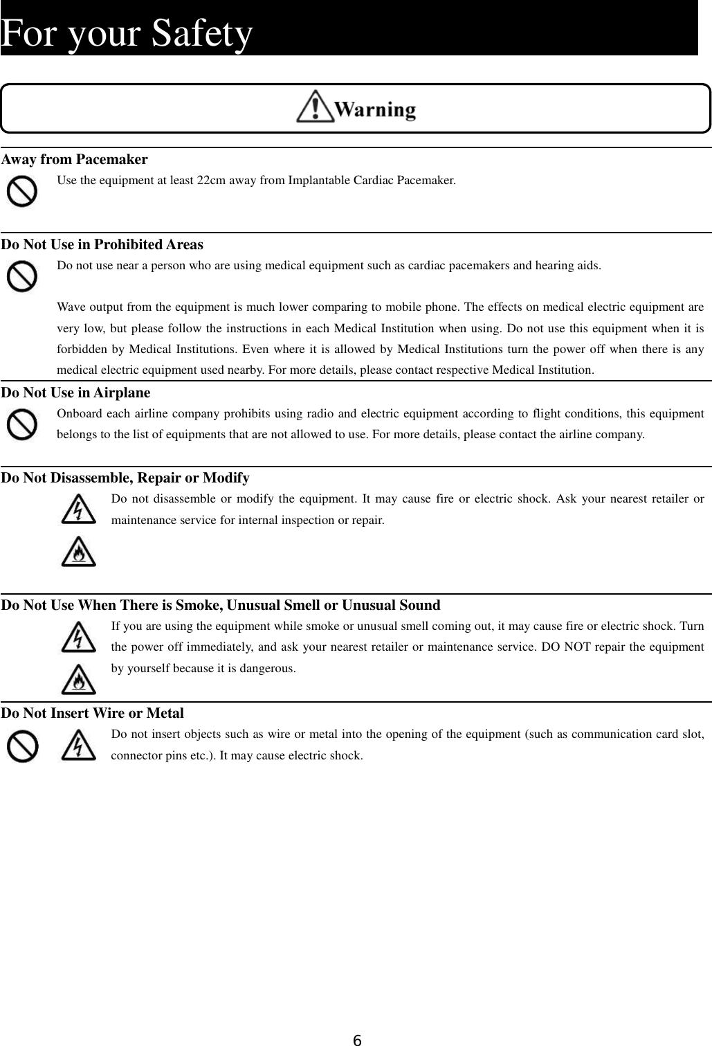 6   For your Safety                            Away from Pacemaker  Use the equipment at least 22cm away from Implantable Cardiac Pacemaker.  Do Not Use in Prohibited Areas  Do not use near a person who are using medical equipment such as cardiac pacemakers and hearing aids.  Wave output from the equipment is much lower comparing to mobile phone. The effects on medical electric equipment are very low, but please follow the instructions in each Medical Institution when using. Do not use this equipment when it is forbidden by Medical Institutions. Even where it is allowed by Medical Institutions turn the power off when there is any medical electric equipment used nearby. For more details, please contact respective Medical Institution. Do Not Use in Airplane  Onboard each airline company prohibits using radio and electric equipment according to flight conditions, this equipment belongs to the list of equipments that are not allowed to use. For more details, please contact the airline company.  Do Not Disassemble, Repair or Modify    Do not disassemble or modify the equipment. It may cause fire  or electric shock. Ask your nearest retailer or maintenance service for internal inspection or repair.    Do Not Use When There is Smoke, Unusual Smell or Unusual Sound    If you are using the equipment while smoke or unusual smell coming out, it may cause fire or electric shock. Turn the power off immediately, and ask your nearest retailer or maintenance service. DO NOT repair the equipment by yourself because it is dangerous.  Do Not Insert Wire or Metal   Do not insert objects such as wire or metal into the opening of the equipment (such as communication card slot, connector pins etc.). It may cause electric shock.    