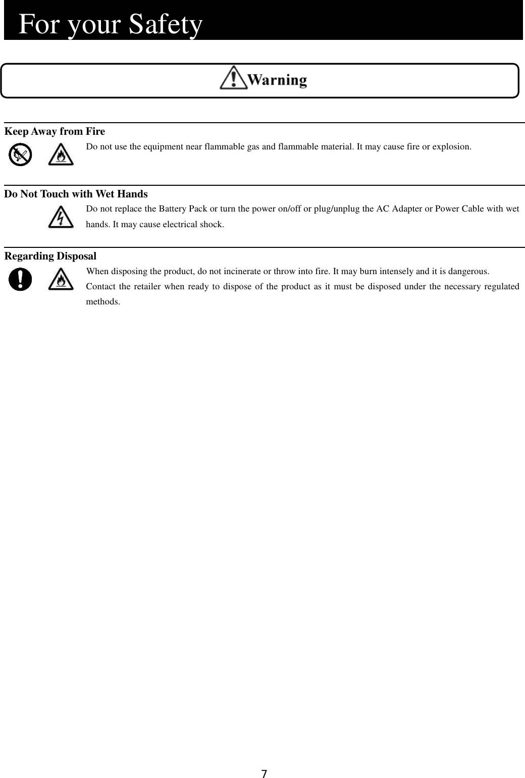 7    For your Safety                             Keep Away from Fire   Do not use the equipment near flammable gas and flammable material. It may cause fire or explosion.   Do Not Touch with Wet Hands   Do not replace the Battery Pack or turn the power on/off or plug/unplug the AC Adapter or Power Cable with wet hands. It may cause electrical shock.  Regarding Disposal   When disposing the product, do not incinerate or throw into fire. It may burn intensely and it is dangerous. Contact the retailer when ready to dispose of the product as it must be disposed under the necessary regulated methods. 