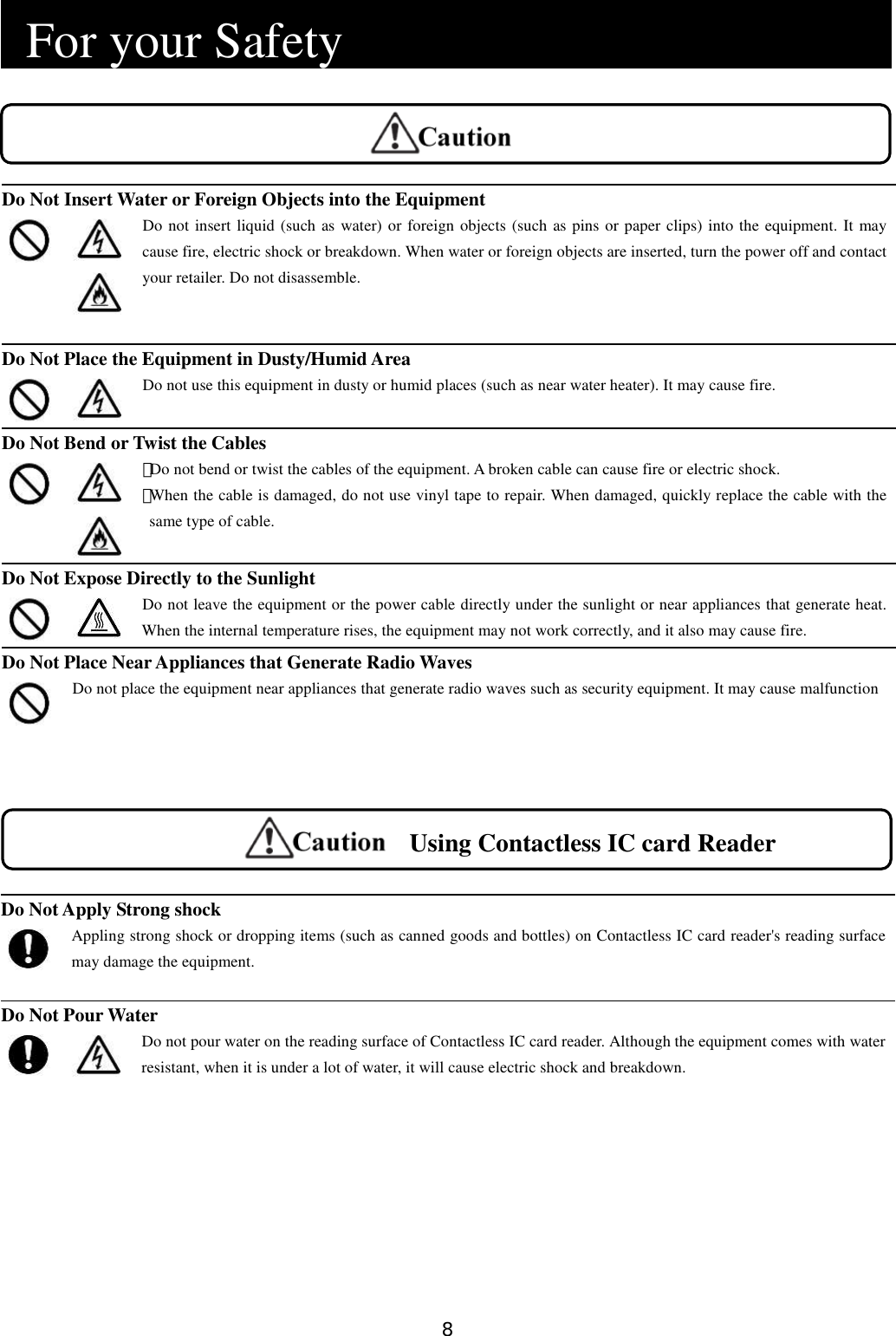 8    For your Safety                                                           Do Not Insert Water or Foreign Objects into the Equipment     Do not insert liquid (such as water) or foreign objects (such as pins or paper clips) into the equipment. It may cause fire, electric shock or breakdown. When water or foreign objects are inserted, turn the power off and contact your retailer. Do not disassemble.   Do Not Place the Equipment in Dusty/Humid Area   Do not use this equipment in dusty or humid places (such as near water heater). It may cause fire. Do Not Bend or Twist the Cables    ･Do not bend or twist the cables of the equipment. A broken cable can cause fire or electric shock. ･When the cable is damaged, do not use vinyl tape to repair. When damaged, quickly replace the cable with the same type of cable. Do Not Expose Directly to the Sunlight   Do not leave the equipment or the power cable directly under the sunlight or near appliances that generate heat. When the internal temperature rises, the equipment may not work correctly, and it also may cause fire. Do Not Place Near Appliances that Generate Radio Waves  Do not place the equipment near appliances that generate radio waves such as security equipment. It may cause malfunction  Do Not Apply Strong shock  Appling strong shock or dropping items (such as canned goods and bottles) on Contactless IC card reader&apos;s reading surface   may damage the equipment.  Do Not Pour Water   Do not pour water on the reading surface of Contactless IC card reader. Although the equipment comes with water resistant, when it is under a lot of water, it will cause electric shock and breakdown.  Using Contactless IC card Reader 