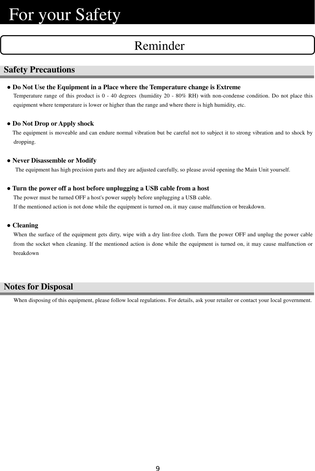 9  Notes for Disposal   For your Safety                                   ● Do Not Use the Equipment in a Place where the Temperature change is Extreme Temperature range of this product is 0 - 40 degrees (humidity 20 - 80% RH) with non-condense condition. Do not place this equipment where temperature is lower or higher than the range and where there is high humidity, etc.  ● Do Not Drop or Apply shock       The equipment is moveable and can endure normal vibration but be careful not to subject it to strong vibration and to shock by dropping.  ● Never Disassemble or Modify The equipment has high precision parts and they are adjusted carefully, so please avoid opening the Main Unit yourself.  ● Turn the power off a host before unplugging a USB cable from a host The power must be turned OFF a host&apos;s power supply before unplugging a USB cable.   If the mentioned action is not done while the equipment is turned on, it may cause malfunction or breakdown.    ● Cleaning When the surface of the equipment gets dirty, wipe with a dry lint-free cloth. Turn the power OFF and unplug the power cable from the socket when cleaning. If the mentioned action is done while the equipment is turned on, it may cause malfunction or breakdown    When disposing of this equipment, please follow local regulations. For details, ask your retailer or contact your local government.  Reminder Safety Precautions 