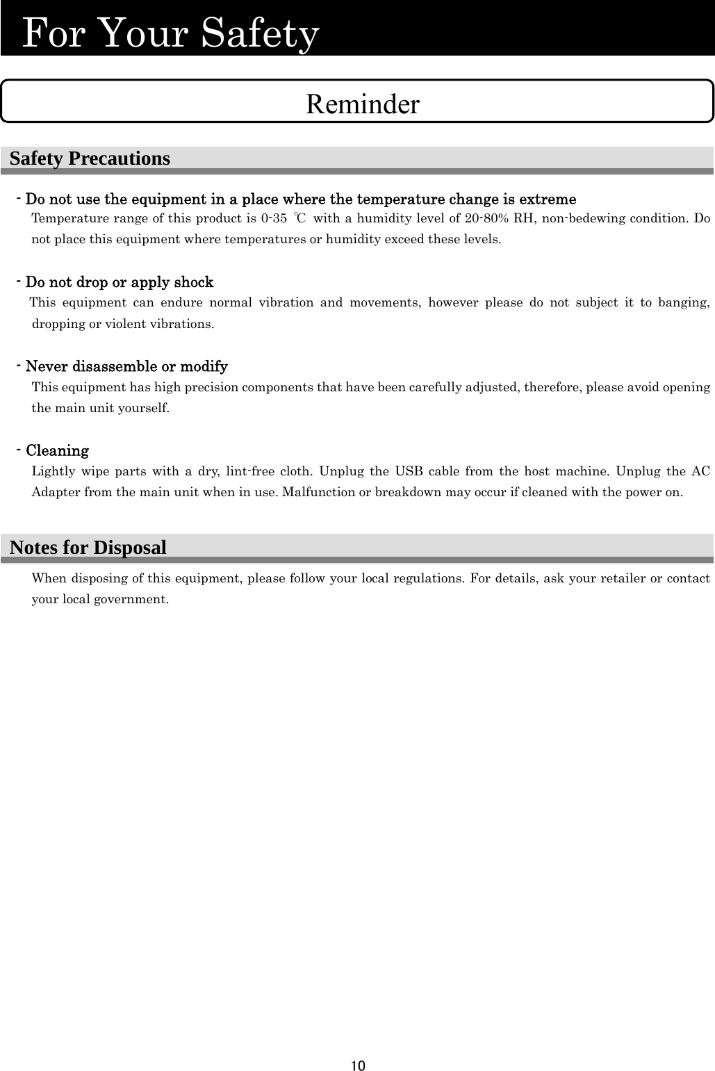 10  Notes for Disposal  For Your Safety                                  - Do not use the equipment in a place where the temperature change is extreme Temperature range of this product is 0-35  ℃  with a humidity level of 20-80% RH, non-bedewing condition. Do not place this equipment where temperatures or humidity exceed these levels.  - Do not drop or apply shock     This equipment can endure normal vibration and movements, however please do not subject it to banging, dropping or violent vibrations.  - Never disassemble or modify This equipment has high precision components that have been carefully adjusted, therefore, please avoid opening the main unit yourself.  - Cleaning Lightly wipe parts with a dry, lint-free cloth. Unplug the USB cable from the host machine. Unplug the AC Adapter from the main unit when in use. Malfunction or breakdown may occur if cleaned with the power on. When disposing of this equipment, please follow your local regulations. For details, ask your retailer or contact your local government. ReminderSafety Precautions 