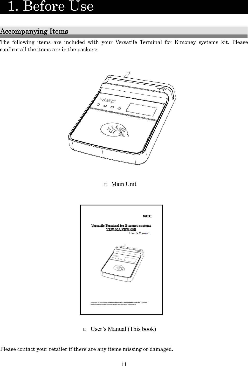 11    1. Before Use                    Accompanying Items The following items are included with your Versatile Terminal for E-money systems kit. Please confirm all the items are in the package.                                  Please contact your retailer if there are any items missing or damaged. □ User’s Manual (This book) □ Main Unit 