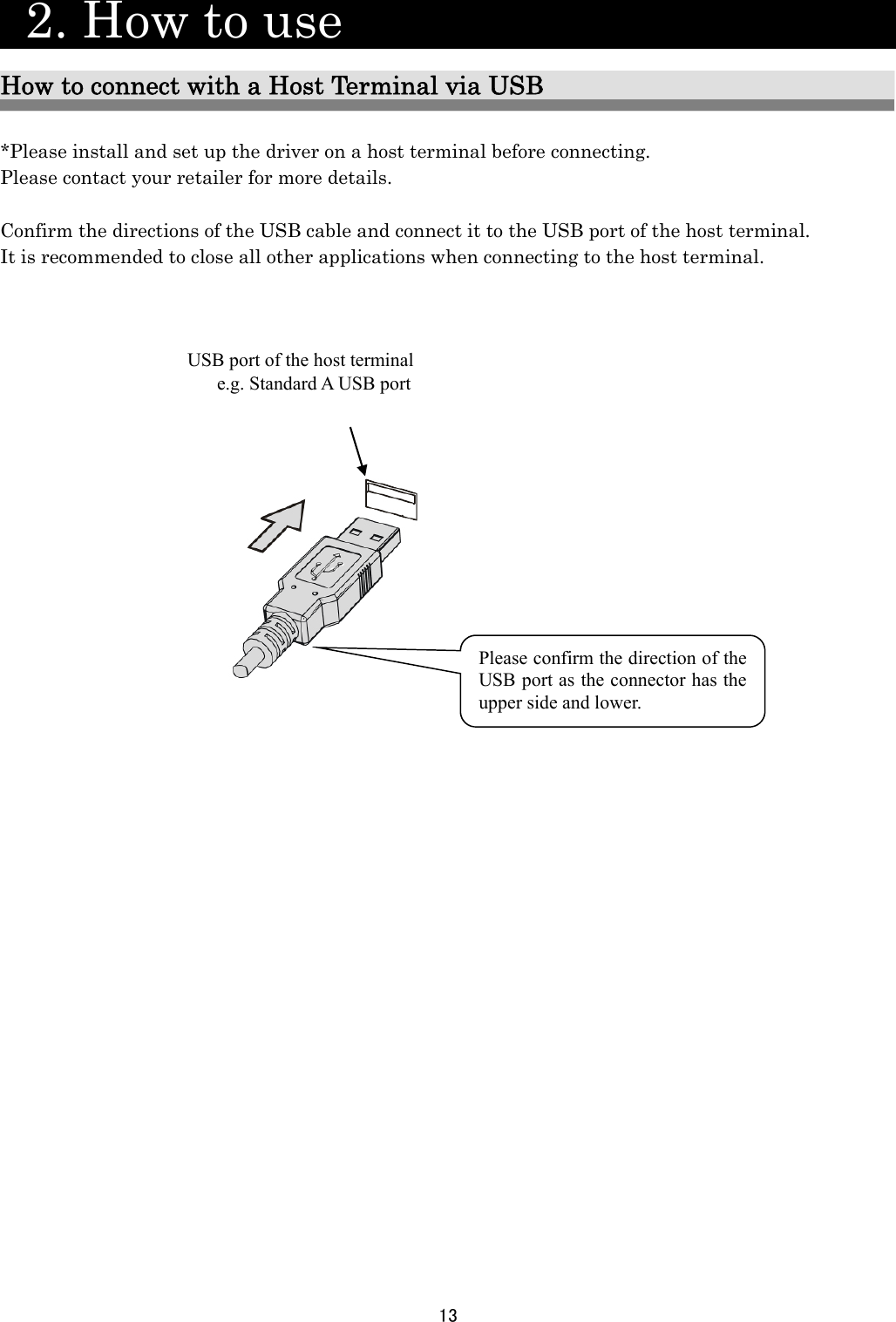 13    2. How to use                   How to connect with a Host Terminal via USB  *Please install and set up the driver on a host terminal before connecting. Please contact your retailer for more details.  Confirm the directions of the USB cable and connect it to the USB port of the host terminal. It is recommended to close all other applications when connecting to the host terminal.                                 Please confirm the direction of the USB port as the connector has the upper side and lower. USB port of the host terminal e.g. Standard A USB port 
