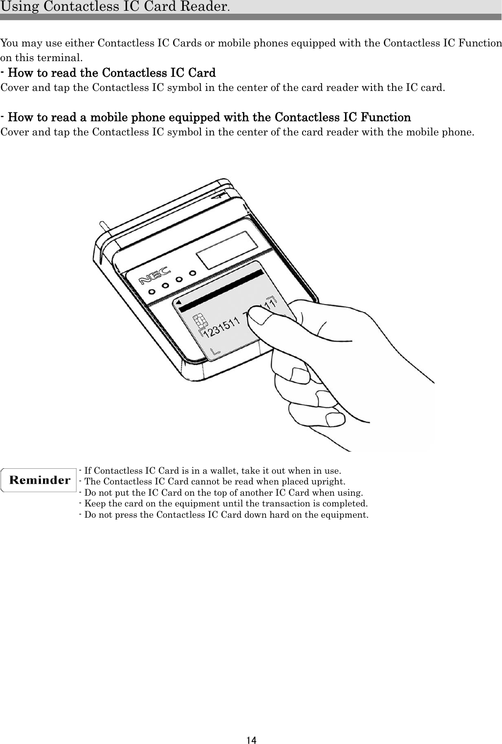 14  Using Contactless IC Card Reader.  You may use either Contactless IC Cards or mobile phones equipped with the Contactless IC Function on this terminal. - How to read the Contactless IC Card Cover and tap the Contactless IC symbol in the center of the card reader with the IC card.  - How to read a mobile phone equipped with the Contactless IC Function Cover and tap the Contactless IC symbol in the center of the card reader with the mobile phone.                       - If Contactless IC Card is in a wallet, take it out when in use. - The Contactless IC Card cannot be read when placed upright. - Do not put the IC Card on the top of another IC Card when using. - Keep the card on the equipment until the transaction is completed. - Do not press the Contactless IC Card down hard on the equipment.   