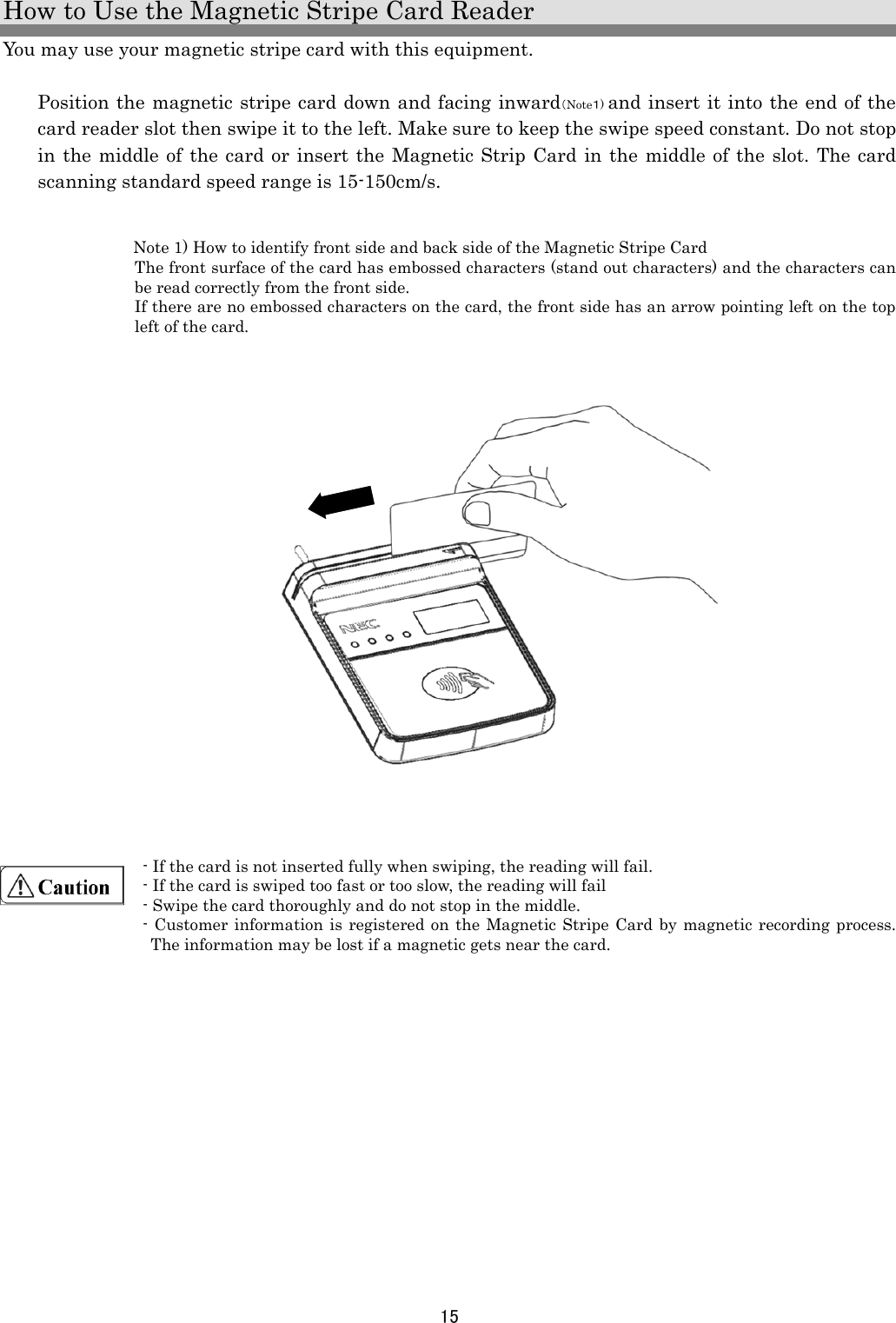 15  How to Use the Magnetic Stripe Card Reader You may use your magnetic stripe card with this equipment.  Position the magnetic stripe card down and facing inward（Note１) and insert it into the end of the card reader slot then swipe it to the left. Make sure to keep the swipe speed constant. Do not stop in the middle of the card or insert the Magnetic Strip Card in the middle of the slot. The card scanning standard speed range is 15-150cm/s.    Note 1) How to identify front side and back side of the Magnetic Stripe Card The front surface of the card has embossed characters (stand out characters) and the characters can be read correctly from the front side. If there are no embossed characters on the card, the front side has an arrow pointing left on the top left of the card.                     - If the card is not inserted fully when swiping, the reading will fail. - If the card is swiped too fast or too slow, the reading will fail - Swipe the card thoroughly and do not stop in the middle. - Customer information is registered on the Magnetic Stripe Card by magnetic recording process. The information may be lost if a magnetic gets near the card.    