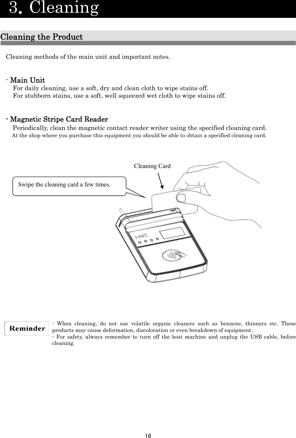 16   3．Cleaning                           Cleaning the Product  Cleaning methods of the main unit and important notes.   - Main Unit For daily cleaning, use a soft, dry and clean cloth to wipe stains off. For stubborn stains, use a soft, well squeezed wet cloth to wipe stains off.   - Magnetic Stripe Card Reader Periodically, clean the magnetic contact reader writer using the specified cleaning card.    At the shop where you purchase this equipment you should be able to obtain a specified cleaning card.                          - When cleaning, do not use volatile organic cleaners such as benzene, thinners etc. These products may cause deformation, discoloration or even breakdown of equipment. - For safety, always remember to turn off the host machine and unplug the USB cable, before cleaning.            Cleaning Card Swipe the cleaning card a few times. 