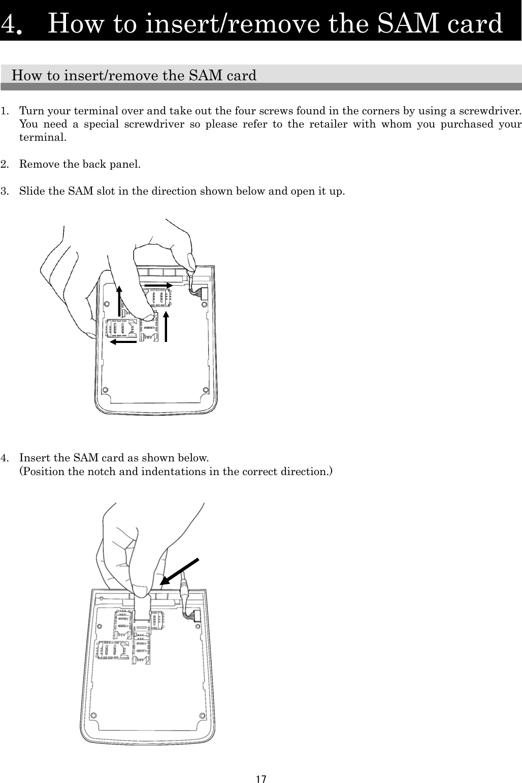 17   4．  How to insert/remove the SAM card    How to insert/remove the SAM card  1. Turn your terminal over and take out the four screws found in the corners by using a screwdriver. You need a special screwdriver so please refer to the retailer with whom you purchased your terminal.   2. Remove the back panel.  3. Slide the SAM slot in the direction shown below and open it up.                    4. Insert the SAM card as shown below. (Position the notch and indentations in the correct direction.)                         