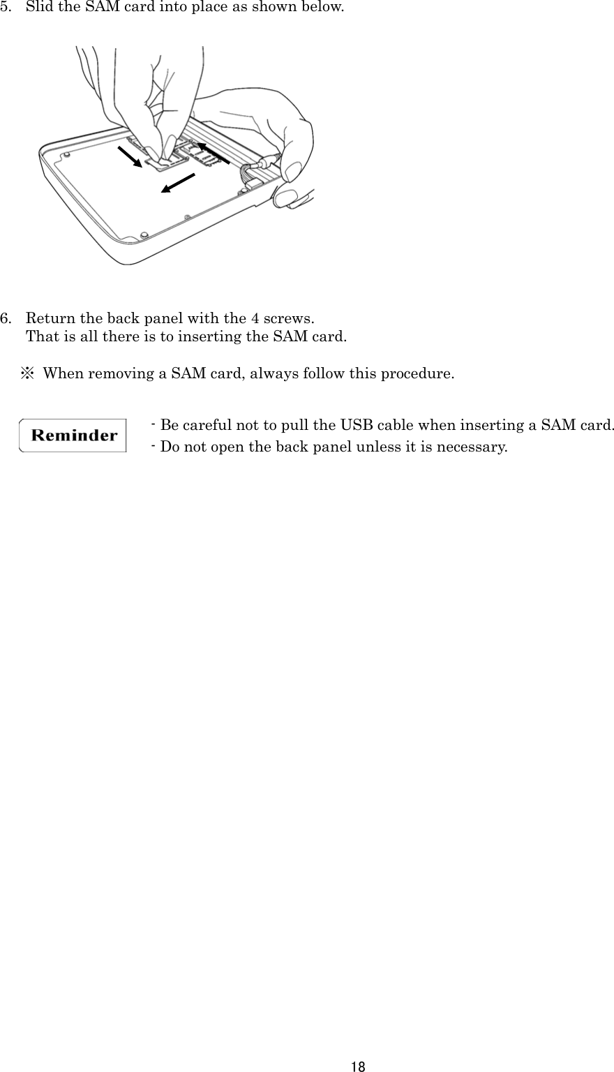 18  5. Slid the SAM card into place as shown below.                 6. Return the back panel with the 4 screws. That is all there is to inserting the SAM card.    ※  When removing a SAM card, always follow this procedure.        - Be careful not to pull the USB cable when inserting a SAM card. - Do not open the back panel unless it is necessary.  