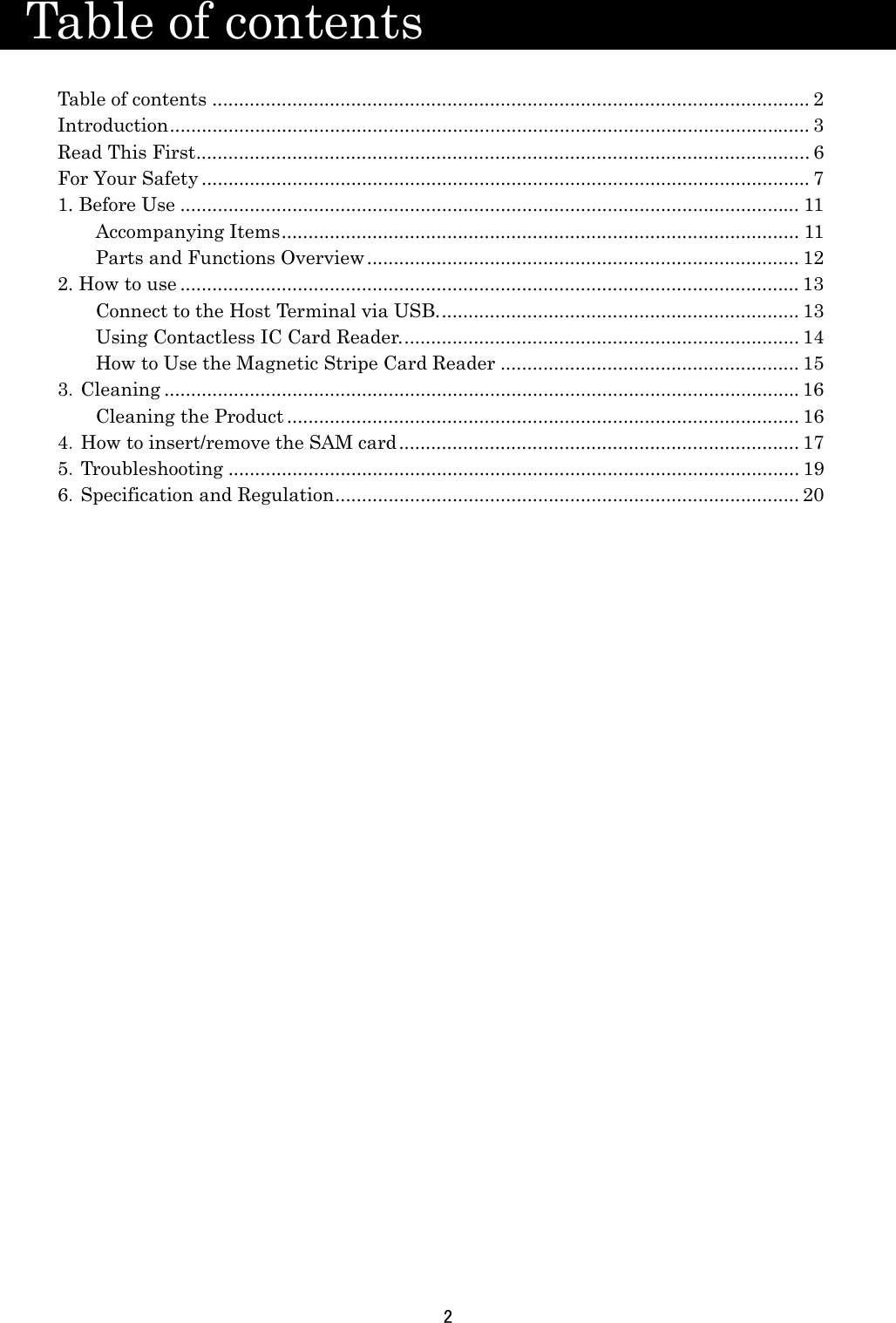 2    Table of contents                   Table of contents ................................................................................................................ 2 Introduction ........................................................................................................................ 3 Read This First ................................................................................................................... 6 For Your Safety .................................................................................................................. 7 1. Before Use .................................................................................................................... 11 Accompanying Items .................................................................................................  11 Parts and Functions Overview ................................................................................. 12 2. How to use .................................................................................................................... 13 Connect to the Host Terminal via USB. ................................................................... 13 Using Contactless IC Card Reader. .......................................................................... 14 How to Use the Magnetic Stripe Card Reader ........................................................ 15 3．Cleaning ....................................................................................................................... 16 Cleaning the Product ................................................................................................ 16 4．How to insert/remove the SAM card ........................................................................... 17 5．Troubleshooting ........................................................................................................... 19 6．Specification and Regulation .......................................................................................  20   