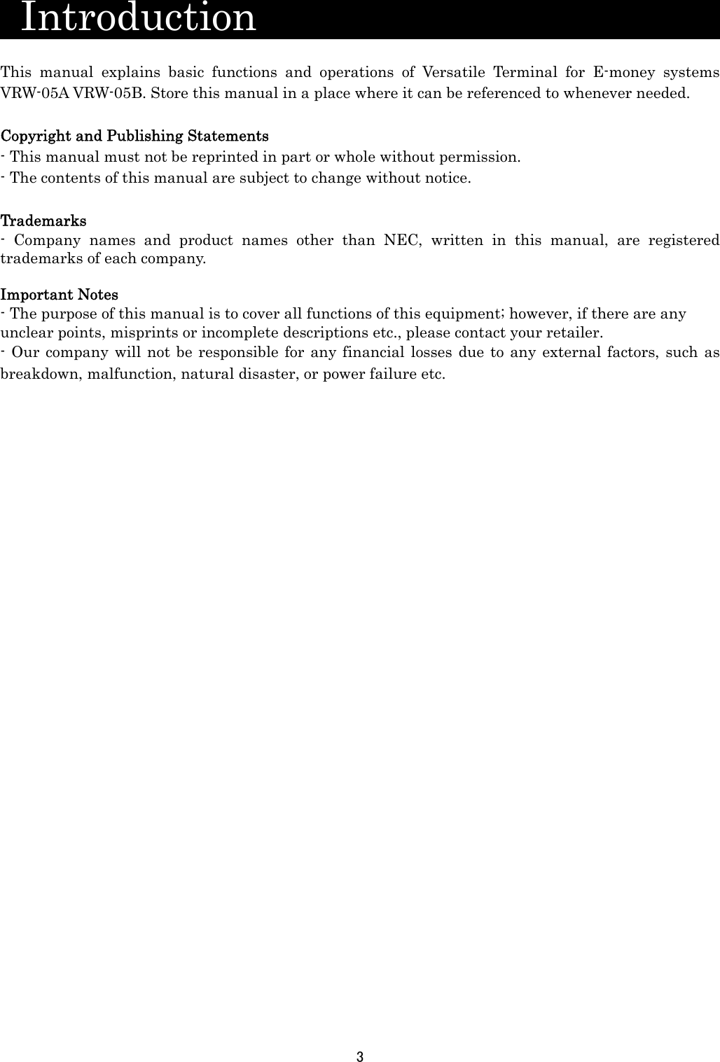 3   Introduction                        This manual explains basic functions and operations of Versatile Terminal for E-money systems VRW-05A VRW-05B. Store this manual in a place where it can be referenced to whenever needed.    Copyright and Publishing Statements - This manual must not be reprinted in part or whole without permission.   - The contents of this manual are subject to change without notice.  Trademarks - Company names and product names other than NEC, written in this manual, are registered trademarks of each company.  Important Notes - The purpose of this manual is to cover all functions of this equipment; however, if there are any unclear points, misprints or incomplete descriptions etc., please contact your retailer. - Our company will not be responsible for any financial losses due to any external factors, such as breakdown, malfunction, natural disaster, or power failure etc.                                