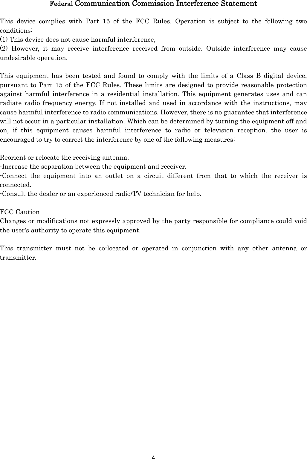 4  Federal Communication Commission Interference Statement  This device complies with Part 15 of the FCC Rules. Operation is subject to the following two conditions: (1) This device does not cause harmful interference, (2) However, it may receive interference received from outside. Outside interference may cause undesirable operation.  This equipment has been tested and found to comply with the limits of a Class B digital device, pursuant to Part 15 of the FCC Rules. These limits are designed to provide reasonable protection against harmful interference in a residential installation. This equipment generates uses and can radiate radio frequency energy. If not installed and used in accordance with the instructions, may cause harmful interference to radio communications. However, there is no guarantee that interference will not occur in a particular installation. Which can be determined by turning the equipment off and on, if this equipment causes harmful interference to radio or television reception. the user is encouraged to try to correct the interference by one of the following measures:  Reorient or relocate the receiving antenna. -Increase the separation between the equipment and receiver. -Connect the equipment into an outlet on a circuit different from that to which the receiver is connected. -Consult the dealer or an experienced radio/TV technician for help.  FCC Caution Changes or modifications not expressly approved by the party responsible for compliance could void the user&apos;s authority to operate this equipment.  This transmitter must not be co-located or operated in conjunction with any other antenna or transmitter. 