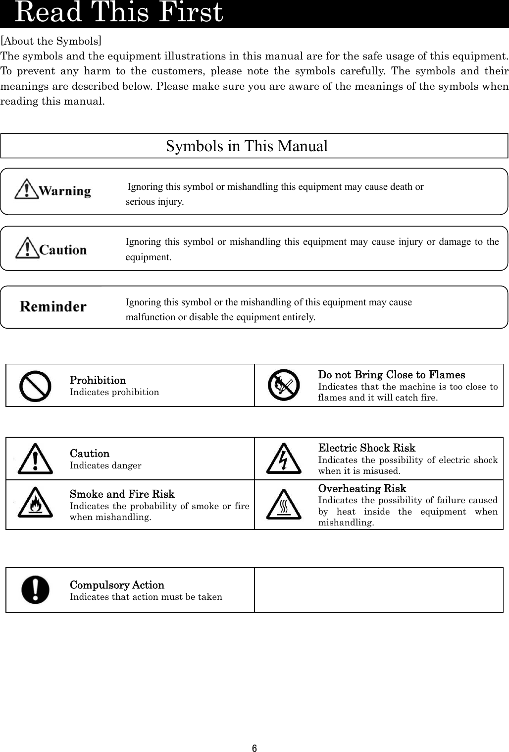 6    Read This First                      [About the Symbols] The symbols and the equipment illustrations in this manual are for the safe usage of this equipment. To prevent any harm to the customers, please note the symbols carefully. The symbols and their meanings are described below. Please make sure you are aware of the meanings of the symbols when reading this manual.                   Prohibition Indicates prohibition Do not Bring Close to Flames Indicates that the machine is too close to flames and it will catch fire.        Caution Indicates danger Electric Shock Risk Indicates the possibility of electric shock when it is misused.  Smoke and Fire Risk Indicates the probability of smoke or fire when mishandling. Overheating Risk Indicates the possibility of failure caused by heat inside the equipment when mishandling.        Compulsory Action Indicates that action must be taken            Ignoring this symbol or the mishandling of this equipment may cause   malfunction or disable the equipment entirely.   Symbols in This ManualIgnoring this symbol or mishandling this equipment may cause death or serious injury.  Ignoring this symbol or mishandling this equipment may cause injury or damage to the equipment.  