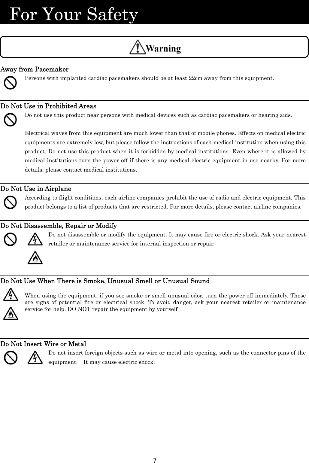 7   For Your Safety                           Away from Pacemaker  Persons with implanted cardiac pacemakers should be at least 22cm away from this equipment.  Do Not Use in Prohibited Areas  Do not use this product near persons with medical devices such as cardiac pacemakers or hearing aids.  Electrical waves from this equipment are much lower than that of mobile phones. Effects on medical electric equipments are extremely low, but please follow the instructions of each medical institution when using this product. Do not use this product when it is forbidden by medical institutions. Even where it is allowed by medical institutions turn the power off if there is any medical electric equipment in use nearby. For more details, please contact medical institutions.  Do Not Use in Airplane  According to flight conditions, each airline companies prohibit the use of radio and electric equipment. This product belongs to a list of products that are restricted. For more details, please contact airline companies.  Do Not Disassemble, Repair or Modify    Do not disassemble or modify the equipment. It may cause fire or electric shock. Ask your nearest retailer or maintenance service for internal inspection or repair.    Do Not Use When There is Smoke, Unusual Smell or Unusual Sound    When using the equipment, if you see smoke or smell unusual odor, turn the power off immediately. These are signs of potential fire or electrical shock. To avoid danger, ask your nearest retailer or maintenance service for help. DO NOT repair the equipment by yourself    Do Not Insert Wire or Metal    Do not insert foreign objects such as wire or metal into opening, such as the connector pins of the equipment.    It may cause electric shock. 