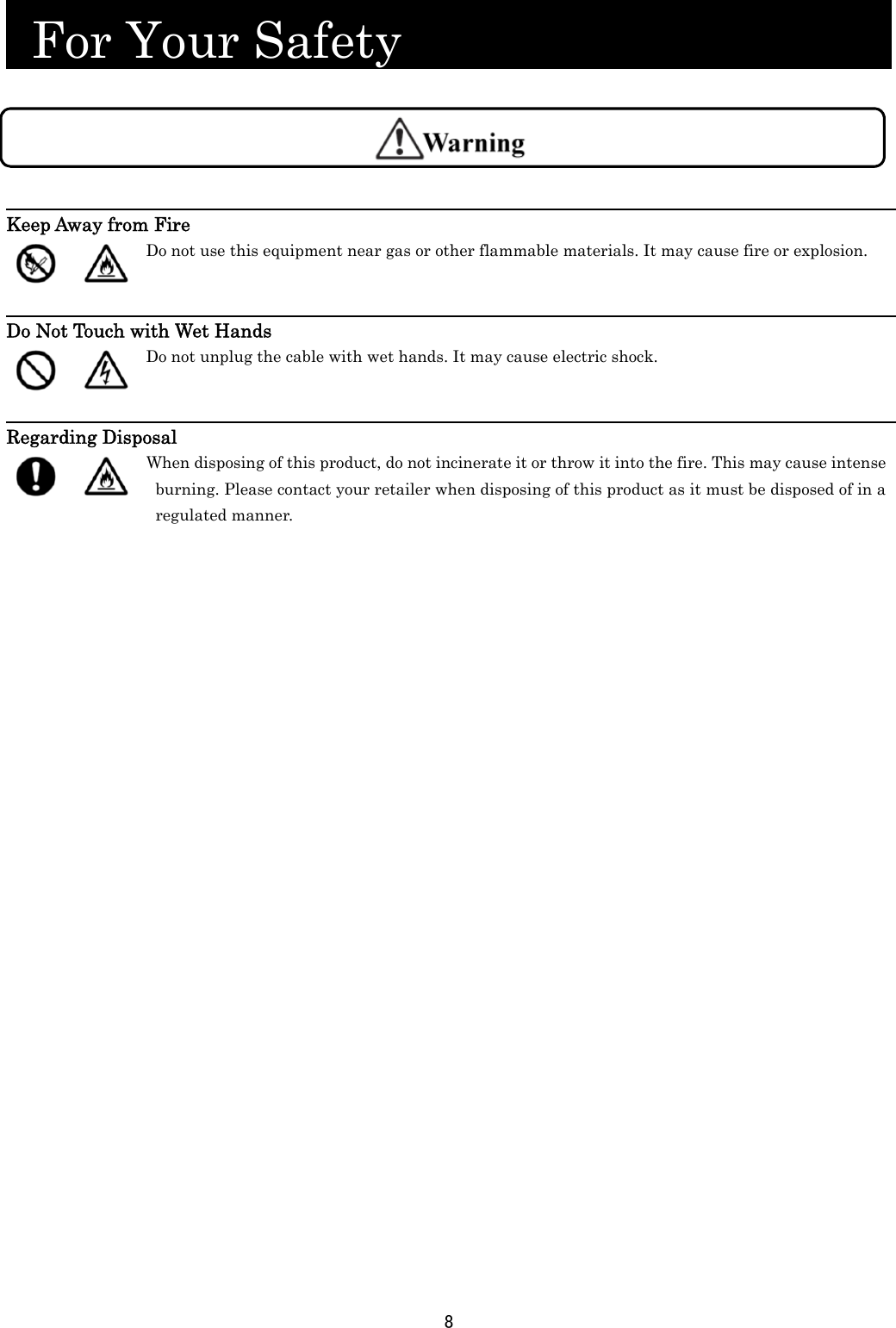 8   For Your Safety                             Keep Away from Fire   Do not use this equipment near gas or other flammable materials. It may cause fire or explosion.   Do Not Touch with Wet Hands   Do not unplug the cable with wet hands. It may cause electric shock.   Regarding Disposal   When disposing of this product, do not incinerate it or throw it into the fire. This may cause intense burning. Please contact your retailer when disposing of this product as it must be disposed of in a regulated manner.  