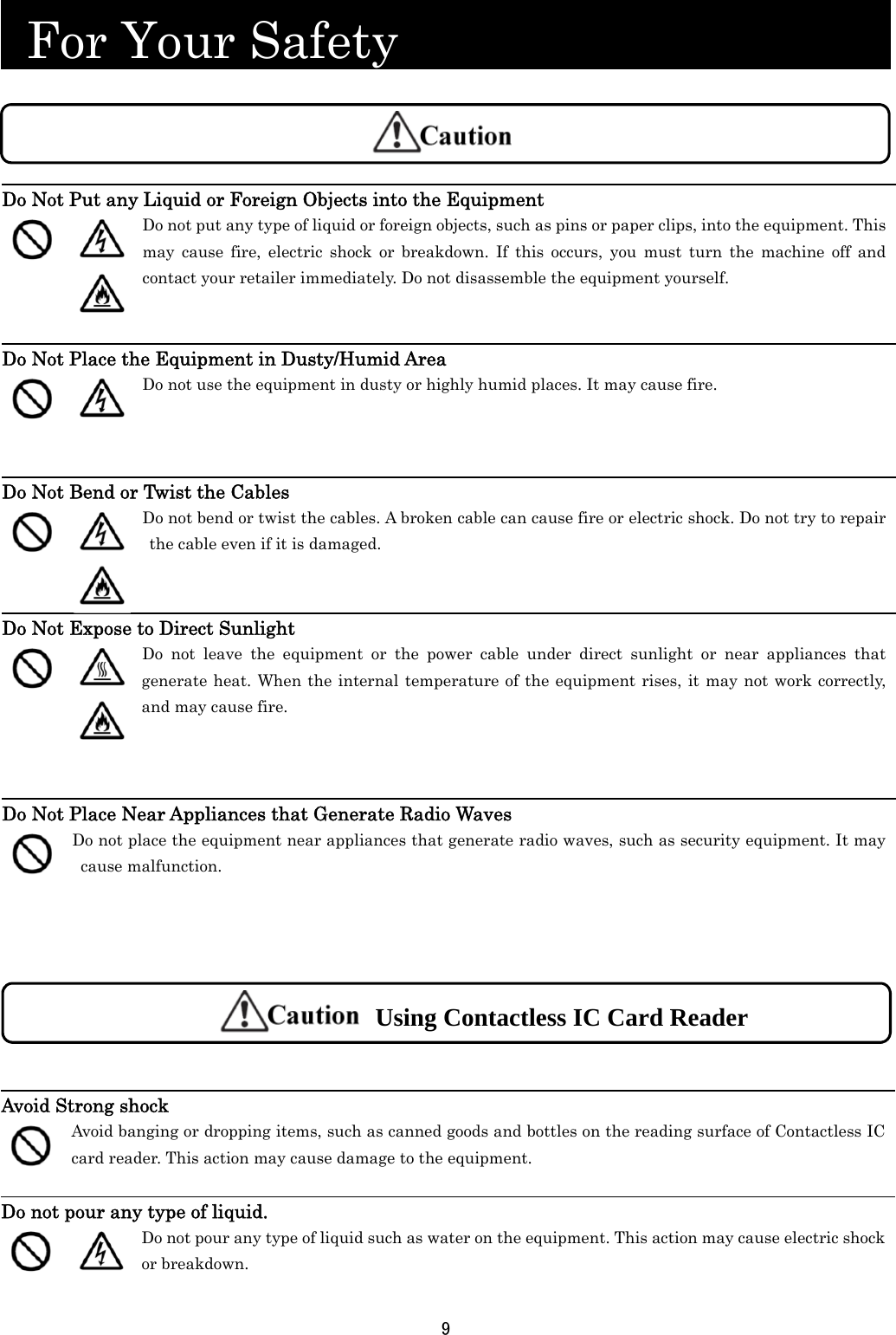 9   For Your Safety                                                      Do Not Put any Liquid or Foreign Objects into the Equipment     Do not put any type of liquid or foreign objects, such as pins or paper clips, into the equipment. This may cause fire, electric shock or breakdown. If this occurs, you must turn the machine off and contact your retailer immediately. Do not disassemble the equipment yourself.   Do Not Place the Equipment in Dusty/Humid Area   Do not use the equipment in dusty or highly humid places. It may cause fire.    Do Not Bend or Twist the Cables    Do not bend or twist the cables. A broken cable can cause fire or electric shock. Do not try to repair the cable even if it is damaged.   Do Not Expose to Direct Sunlight    Do not leave the equipment or the power cable under direct sunlight or near appliances that generate heat. When the internal temperature of the equipment rises, it may not work correctly, and may cause fire. Do Not Place Near Appliances that Generate Radio Waves  Do not place the equipment near appliances that generate radio waves, such as security equipment. It may cause malfunction.  Avoid Strong shock  Avoid banging or dropping items, such as canned goods and bottles on the reading surface of Contactless IC card reader. This action may cause damage to the equipment.  Do not pour any type of liquid.   Do not pour any type of liquid such as water on the equipment. This action may cause electric shock or breakdown.  Using Contactless IC Card Reader 