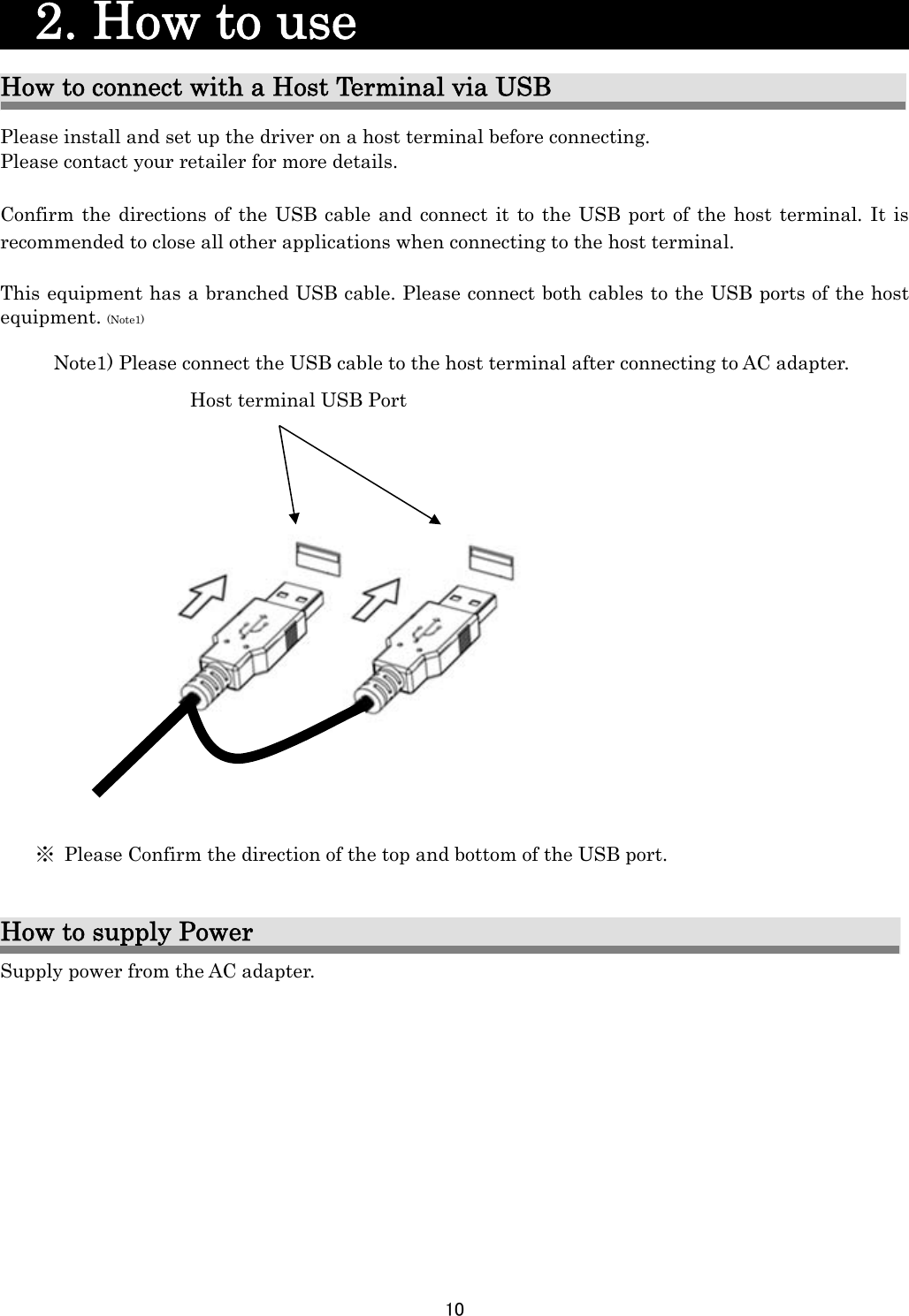 10    2. How to use                        How to connect with a Host Terminal via USB Please install and set up the driver on a host terminal before connecting. Please contact your retailer for more details.  Confirm the directions of the USB cable and connect it to the USB port of the host terminal. It is recommended to close all other applications when connecting to the host terminal.  This equipment has a branched USB cable. Please connect both cables to the USB ports of the host               equipment. (Note1)  Note1) Please connect the USB cable to the host terminal after connecting to AC adapter.          How to supply Power Supply power from the AC adapter.Host terminal USB Port  ※  Please Confirm the direction of the top and bottom of the USB port. 