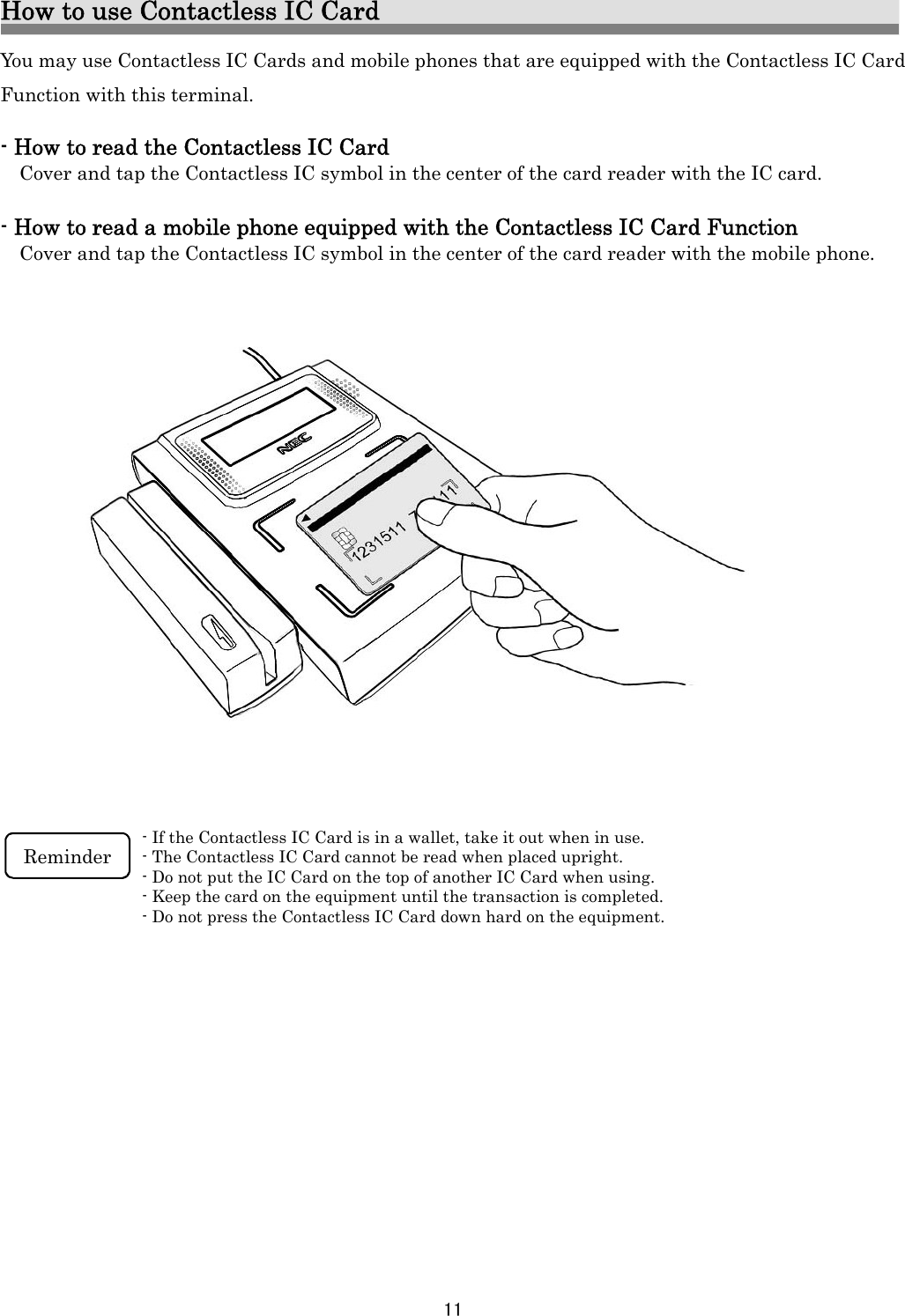 11   How to use Contactless IC Card You may use Contactless IC Cards and mobile phones that are equipped with the Contactless IC Card Function with this terminal.    - How to read the Contactless IC Card Cover and tap the Contactless IC symbol in the center of the card reader with the IC card.  - How to read a mobile phone equipped with the Contactless IC Card Function Cover and tap the Contactless IC symbol in the center of the card reader with the mobile phone.                      - If the Contactless IC Card is in a wallet, take it out when in use. - The Contactless IC Card cannot be read when placed upright. - Do not put the IC Card on the top of another IC Card when using. - Keep the card on the equipment until the transaction is completed. - Do not press the Contactless IC Card down hard on the equipment.   Reminder  