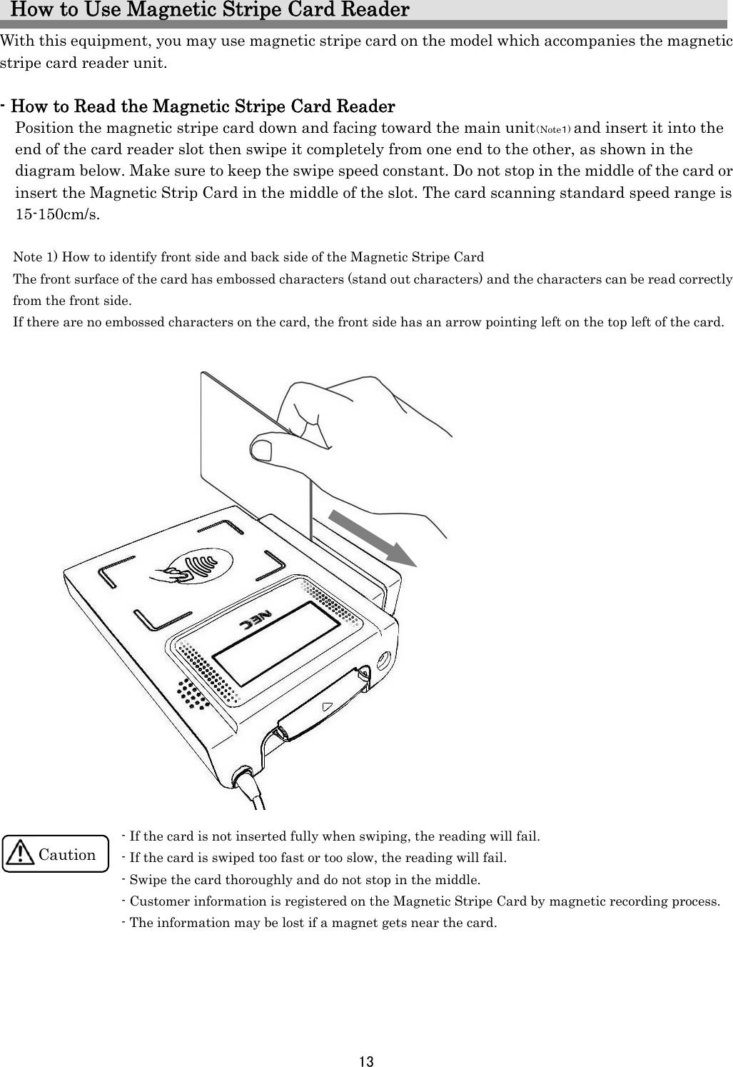 13    How to Use Magnetic Stripe Card Reader With this equipment, you may use magnetic stripe card on the model which accompanies the magnetic stripe card reader unit.  - How to Read the Magnetic Stripe Card Reader Position the magnetic stripe card down and facing toward the main unit（Note１) and insert it into the end of the card reader slot then swipe it completely from one end to the other, as shown in the diagram below. Make sure to keep the swipe speed constant. Do not stop in the middle of the card or insert the Magnetic Strip Card in the middle of the slot. The card scanning standard speed range is 15-150cm/s.  Note 1) How to identify front side and back side of the Magnetic Stripe Card The front surface of the card has embossed characters (stand out characters) and the characters can be read correctly         from the front side. If there are no embossed characters on the card, the front side has an arrow pointing left on the top left of the card.                                  - If the card is not inserted fully when swiping, the reading will fail. - If the card is swiped too fast or too slow, the reading will fail. - Swipe the card thoroughly and do not stop in the middle. - Customer information is registered on the Magnetic Stripe Card by magnetic recording process. - The information may be lost if a magnet gets near the card.      Caution 