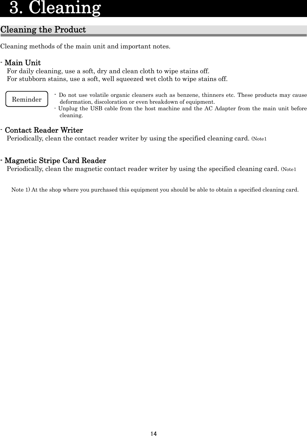 14     3. Cleaning                         Cleaning the Product Cleaning methods of the main unit and important notes.  - Main Unit For daily cleaning, use a soft, dry and clean cloth to wipe stains off. For stubborn stains, use a soft, well squeezed wet cloth to wipe stains off.  - Do not use volatile organic cleaners such as benzene, thinners etc. These products may cause deformation, discoloration or even breakdown of equipment.   - Unplug the USB cable from the host machine and the AC Adapter from the main unit before cleaning.   - Contact Reader Writer Periodically, clean the contact reader writer by using the specified cleaning card. (Note1   - Magnetic Stripe Card Reader Periodically, clean the magnetic contact reader writer by using the specified cleaning card. (Note1      Note 1) At the shop where you purchased this equipment you should be able to obtain a specified cleaning card.     Reminder 