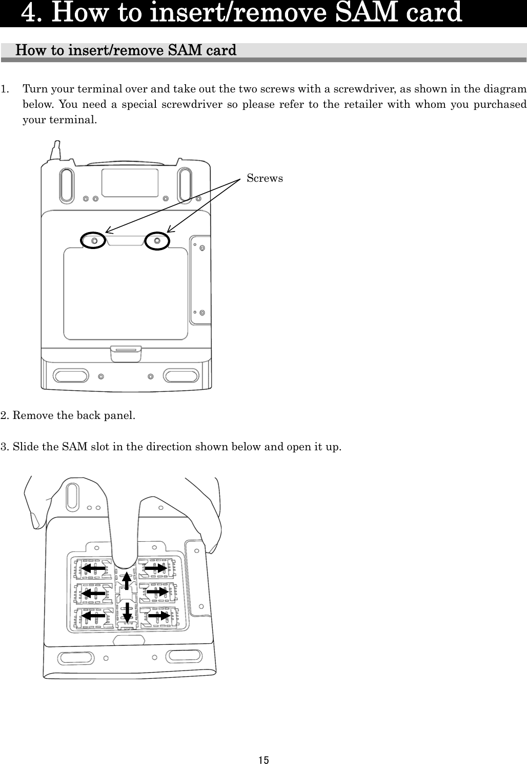 15    4. How to insert/remove SAM card        How to insert/remove SAM card  1.   Turn your terminal over and take out the two screws with a screwdriver, as shown in the diagram below. You need a special screwdriver so please refer to the retailer with whom you purchased your terminal.                   2. Remove the back panel.  3. Slide the SAM slot in the direction shown below and open it up.                     Screws 